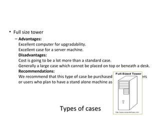 • Full size tower
  – Advantages:
    Excellent computer for upgradability.
    Excellent case for a server machine.
    Disadvantages:
    Cost is going to be a lot more than a standard case.
    Generally a large case which cannot be placed on top or beneath a desk.
    Recommendations:
    We recommend that this type of case be purchased by advanced users
    or users who plan to have a stand alone machine as a server.




                          Types of cases
 