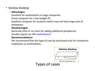 • Slimline Desktop
  – Advantages:
    Excellent for workstations in large companies.
    Great computer for a low budget PC.
    Excellent computer for locations which may not have large area of
    workspace.
    Disadvantages:
    Generally little or no room for adding additional peripherals.
    Usually require an LPX motherboard.
    Recommendations:
    We recommend that this type of case be purchased only for companies
    employees as workstations.




                        Types of cases
 