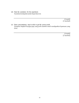 10
(d) State the conclusion for the experiment.
Nyatakan kesimpulan untuk eksperimen ini.
[1 mark]
[1 markah]
(e) State a precautionary step in order to get the correct result.
Nyatakan langkah berjaga-jaga yang perlu diambil untuk mendapatkan keputusan yang
betul.
[1 mark]
[1 markah]
 