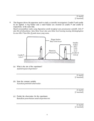 9
[1 mark]
[1 markah]
6. The diagram shows the apparatus used to study a scientific investigation. Candle P and candle
Q are lighted. A big beaker and a small beaker are inverted on candle P and candle Q
respectively at the same time.
Rajah menunjukkan radas yang digunakan untuk mengkaji satu penyiasatan saintifik. Lilin P
dan lilin Q dinyalakan. Satu bikar besar dan satu bikar kecil masing-masing ditelangkupkan
ke atas lilin P dan lilin Q pada masa yang sama.
(a) What is the aim of the experiment?
Apakah tujuan eksperimen?
[1 mark]
[1 markah]
(b) State the constant variable.
Nyatakan pemboleh ubah malar.
[1 mark]
[1 markah]
(c) Predict the observation for the experiment.
Ramalkan pemerhatian untuk eksperimen ini.
[1 mark]
[1 markah]
 