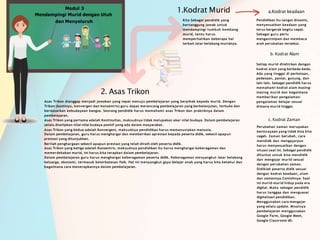 Modul 3
Mendampingi Murid dengan Utuh
dan Menyeluruh
1.Kodrat Murid
Kita Sebagai pendidik yang
bertanggung jawab untuk
mendampingi tumbuh kembang
murid, tentu harus
memperhatikan beberapa hal
terkait latar belakang muridnya.
2. Asas Trikon
Asas Trikon dianggap menjadi jawaban yang tepat menuju pembelajaran yang berpihak kepada murid. Dengan
Trikon (kontinyu, konvergen dan konsentris) guru dapat merancang pembelajaran yang berkelanjutan, terbuka dan
berdasarkan kebudayaan bangsa. Seorang pendidik harus memahami asas Trikon dan praktiknya dalam
pembelajaran.
Asas Trikon yang pertama adalah Kontinuitas, maksudnya tidak melupakan akar nilai budaya. Dalam pembelajaran
selalu diselipkan nilai-nilai budaya positif yang ada dalam masyarakat.
Asas Trikon yang kedua adalah Konvergeni, maksudnya pendidikan harus memanusiakan manusia.
Dalam pembelajaran, guru harus menghargai dan memberikan apresiasi kepada peserta didik, sekecil apapun
prestasi yang ditunjukkan.
Berilah penghargaan sekecil apapun prestasi yang telah diraih oleh peserta didik.
Asas Trikon yang ketiga adalah Konsentris, maksudnya pendidikan itu harus menghargai keberagaman dan
memerdekakan murid, ini harus kita terapkan dalam pembelajaran.
Dalam pembelajaran guru harus menghargai keberagaman peserta didik. Keberagaman menyangkut latar belakang
keluarga, ekonomi, termasuk keterbatasan fisik. Hal ini menyangkut gaya belajar anak yang harus kita ketahui dan
bagaimana cara menerapkannya dalam pembelajaran.
a.Kodrat keadaan
Pendidikan itu sangat dinamis,
menyesuaikan keadaan yang
terus bergerak begitu cepat.
Sebagai guru perlu
mengantisipasi dan membaca
arah perubahan tersebut.
b. Kodrat Alam
Setiap murid dilahirkan dengan
kodrat alam yang berbeda-beda.
Ada yang tinggal di perkotaan,
pedesaan, pantai, gunung, dan
lain-lain. Sebagai pendidik harus
memahami kodrat alam masing-
masing murid dan bagaimana
memberikan pengalaman-
pengalaman belajar sesuai
dimana murid tinggal.
c. Kodrat Zaman
Perubahan zaman merupakan
keniscayaan yang tidak bisa kita
cegah. Zaman berubah, cara
mendidk dan mengajarpun
harus menyesuaikan dengan
situasi saat ini. Sebagai pendidik
dituntut untuk bisa mendidik
dan mengajar murid sesuai
dengan perubahan zaman.
Didiklah peserta didik sesuai
dengan kodrat keadaan, alam
dan zamannya.Contohnya: Saat
ini murid-murid hidup pada era
digital. Maka sebagai pendidik
harus tanggap dan menguasai
digitalisasi pendidikan.
Menggunakan cara mengajar
yang selalu update. Misalnya
pembelajaran menggunakan
Google Form, Google Meet,
Google Classroom dll.
 