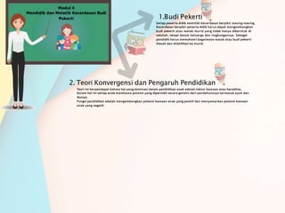 1.Budi Pekerti
Setiap peserta didik memiliki kecerdasan berpikir masing-masing.
Kecerdasan berpikir peserta didik harus dapat mengembangkan
budi pekerti atau watak murid yang tidak hanya diberntuk di
sekolah, tetapi dalam keluarga dan lingkungannya. Sebagai
pendidik harus memahami bagaimana watak atau budi pekerti
diasah dan dilatihkan ke murid.
2. Teori Konvergensi dan Pengaruh Pendidikan
Teori ini berpendapat bahwa hal yang dominan dalam pendidikan anak adalah faktor bawaan atau hereditas.
Dalam hal ini setiap anak membawa potensi yang diperoleh secara genetis dari pendahulunya termasuk ayah dan
ibunya.
Fungsi pendidikan adalah mengembangkan potensi bawaan anak yang positif dan menyamarkan potensi bawaan
anak yang negatif.
Modul 4
Mendidik dan Melatih Kecerdasan Budi
Pekerti
 