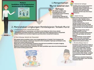 1.Mengantarkan
Murid Selamat dan
Bahagia
a. Selamat dan bahagia
Pendidikan seharusnya dapat mengantarkan
peserta didik untuk keselamatan dan
kebahagiaan hidupnya. Pendidik tidak hanya
mengajarkan materi pelajaran, tetapi
mendorong murid untuk menemukan
pemahaman bermakna yang relevan dengan
kehidupannya.
Modul 5
Pendidikan yang Mengantarkan
Keselamatan dan Kebahagiaan
Kita Sebagai pendidik yang
bertanggung jawab untuk
mendampingi tumbuh kembang
murid, tentu harus
memperhatikan beberapa hal
terkait latar belakang muridnya.
2. Menciptakan Lingkungan Pembelajaran Terbaik Murid
a. Membimbing murid, memperbaiki bangsa
Guru membimbing dan mendampingi murid dalam proses belajarnya. Bukan hanya sekedar
meningkatkan kecerdasan berpikirnya, melainkan juga secara tidak langsung berperan memperbaiki
bangsa. Pendidik harus memahami bagaimana perannya dalam memperbaiki bangsanya.
b. Sistem Among
Sistem Among yang diciptakan Ki Hajar
Dewantara yaitu: Ing Ngarsa Sung
Tuladha, Ing Madya Mangun Karsa dan
Tut Wuri Handayani.
Ing Ngarsa Sung Tuladha, berarti
sebagai pendidik harus bisa menjadi
teladan yang baik terkait sikap dan budi
pekertinya sehari-hari terhadap peserta
didik.
Ing Madya mangun Karsa, berarti
sebagai pendidik harus bisa
membangun semangat kepada peserta
didik untuk giat belajar dan berbuat
kebaikan.
Tut Wuri Handayani, berarti sebagai
pendidik harus bisa memberikan
dorongan kepada peserta didik untuk
belajar hal-hal yang bermanfaat.
c. Merdeka Belajar Abad 21
Kompetensi yang diharapkan di abad 21
menjadi kompetensi yang perlu dimiliki
murid untuk menghadapi tantanga-
tantangan ke depan. Untuk mencapai
itu, pendidikan yang memerdekakan
peserta didik menjadi salah satu cara,
murid merdeka dalam belajar , menggali
keingintahuannya dengan bimbingan
guru.
Pendidik harus memahami bagaimana
murid merdeka belajar untuk mencapai
kompetensi abad 21.
b. Peran Keluarga, Sekolah dan Masyarakat
Kita sepakat bahwa pendidikan bukan hanya tanggungjawab guru di sekolah. Perlu kerjasama dan
kolaborasi antara keluarga, sekolah dan masyarkat untuk mewujudkan lingkungan pembelajaran yang
optimal dan kondusif bagi peserta didik.
Rapat wali murid untuk mewujudkan kerjasama yang baik karena pendidikan merupakan tanggung
jawab bersama, yakni keluarga, sekolah dan masyarakat.
Bagaimana masing-masing elemen melibatkan diri dalam pendidikan agar selaras dan berkesinambungan
demi tumbuh kembang peserta didik.
 
