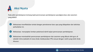 Pada akhir pembelajaran tentang topik perencanaan pembelajaran paradigma baru dan asesmen
yang efektif.
Aksi Nyata
Mahasiswa merefleksikan terkait dengan pemahaman baru apa yang didapatkan dari aktivitas
perkuliahan ini.
Mahasiswa menyiapkan lembar pedoman/rubrik kajian perencanaan pembelajaran.
Mahasiswa menelaahlah perencanaan pembelajaran dan asesmen yang dibuat oleh guru di
sekolah mitra (sekolah di mana Anda melaksanakan PPL) sesuai dengan rubrik yang telah Anda
disusun.
 