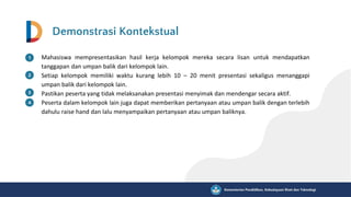 Demonstrasi Kontekstual
Mahasiswa mempresentasikan hasil kerja kelompok mereka secara lisan untuk mendapatkan
tanggapan dan umpan balik dari kelompok lain.
Setiap kelompok memiliki waktu kurang lebih 10 – 20 menit presentasi sekaligus menanggapi
umpan balik dari kelompok lain.
Pastikan peserta yang tidak melaksanakan presentasi menyimak dan mendengar secara aktif.
Peserta dalam kelompok lain juga dapat memberikan pertanyaan atau umpan balik dengan terlebih
dahulu raise hand dan lalu menyampaikan pertanyaan atau umpan baliknya.
 