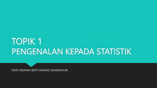 TOPIK 1
PENGENALAN KEPADA STATISTIK
NOR HIDAYAH BINTI AHMAD DAMANHURI
 