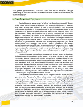 94
suara, gambar, gerakan dan atau warna, baik secara alami maupun manipulasi, sehingga
membantu guru untuk menciptakan suasana belajar menjadi lebih hidup, tidak monoton dan
tidak membosankan.
1. Pengembangan Media Pembelajaran
Pembelajaran merupakan proses terjadinya interaksi antara peserta didik dengan
sumber belajar, namun proses pembelajaran yang berlangsung kenyataannya sebagian
besar masih berpusat pada pengajar, di mana proses pembelajaran yang berkualitas
idealnya adalah pembelajaran yang dapat membantu dan memfasilitasi pembelajar untuk
mengembangkan potensi dirinya secara optimal, serta mampu mencapai tujuan yang
ditetapkan secara efektif, dengan berorientasi pada minat, kebutuhan, dan kemampuan
pebelajar. Dalam bidang pendidikan, proses pembelajaran diidentikkan dengan proses
penyampaian informasi atau komunikasi. Dalam hal ini media pembelajaran merupakan
bagian yang tak terpisahkan pada lembaga pendidikan. Pemanfaatan media pembelajaran
merupakan upaya kreatif dan sistematis untuk menciptakan pengalaman yang dapat
membelajarkan siswa sehingga pada akhirnya lembaga pendidikan akan mampu
menghasilkan lulusan yang berkualitas. Melihat keterbatasan yang melekat pada media
konvensional, maka sudah saatnya media konvensional ditingkatkan kualitasnya atau
bahkan diganti dengan mengembangkan suatu media pembelajaran yang lebih inovatif
sekaligus interaktif,
Media pembelajaran merupakan unsur yang penting dalam proses pembelajaran.
Media pembelajaran merupakan sumber belajar yang dapat membantu guru dalam
memperkaya wawasan peserta didik, dengan berbagai jenis media pembelajaran oleh
guru maka dapat menjadi bahan dalam memberikan ilmu pengetahuan kepada peserta
didik. Media yang tepat dapat menumbuhkan minat peserta didik untuk belajar hal baru
dalam materi pembelajaran yang disampaikan oleh guru sehingga dapat dengan mudah
dipahami. Media pembelajaran yang menarik bagi peserta didik dapat menjadi
rangsangan bagi peserta didik dalam proses pembelajaran. Sebagai guru harus dapat
memilih media pembelajaran yang sesuai dan cocok untuk digunakan sehingga tercapai
tujuan pengajaran yang telah ditetapkan oleh sekolah.
Kata media berasal dari bahasa latin medius yang secara harfiah berarti ”tengah”,
”perantara” atau ”pengantar”. Dalam bahasa Arab, media adalah perantara atau
pengantar pesan dari pengirim kepada penerima pesan. Jadi, media adalah alat yang
menyampaikan atau mengantarkan pesan-pesan pengajaran. Menurut Yusuf hadi Miarso,
media pembelajaran adalah segala sesuatu yang digunakan untuk menyalurkan pesan
serta dapat merangsang pikiran, perasaan, perhatian, dan kemauan si belajar sehingga
dapat mendorong terjadinya proses belajar yang disengaja, bertujuan, dan terkendali.
Berdasarkan uraian para ahli tersebut, maka dapat disimpulkan bahwa yang dimaksud
dengan media pembelajaran adalah alat yang dapat membantu proses belajar mengajar
sehingga makna pesan yang disampaikan menjadi lebih jelas dan tujuan pendidikan atau
pembelajaran dapat tercapai dengan efektif dan efisien.
 