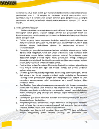 15
ini menjadi isu actual dalam melatih guru memahami dan terampil menerapkan keterampilan
pembelajaran abad 21. Di samping itu, mahasiswa terampil mempraktikkan modul
ajar/modul project di sekolah asal. Dengan demikian pada pengembangan perangkat
pembelajaan ini sekaligus berfungsi sebagai praktik pengalaman lapangan (PPL) secara
mandiri.
2. Tindak Lanjut Pembelajaran
Setelah mahasiswa menempuh keseluruhan topik/pokok bahasan, mahasiswa dapat
menerapkan dalam praktik keguruan sebagai jaminan atas penguasaan materi dan
komitmen guru yang memiliki passion guru professional. Beberapa hal yang dapat dilakukan
adalah sebagai berikut.
a. Terlibat langsung dalam penyusunan kurikulum sekolah/madrasah sehingga guru
menjadi bagian dari perwujudan visi, misi dan tujuan sekolah/madrasah. Hal ini dapat
dilakukan dengan berkolaborasi dengan tim pengembang kurikulum di
sekolah/madrasah.
b. Pengembangan perangkat pembelajaran berbasis materi ajar sebagai sumber belajar
dibidang studi keagamaan, GKMI, dan GKRA serta Bahasa Arab Madrasah dalam
bentuk video sumber belajar berbasis advanced material. Pengembangan materi
disesuaikan dengan Generasi Digital melalui penyesuaian strategi pembelajaran
dengan karakteristik Gen Z dan Gen Alpha melalui gamifikasi, pembelajaran berbasis
proyek, dan penggunaan teknologi berbasis aplikasi.
c. Pelatihan Guru tentang Pendekatan, Metode dan Strategi Pembelajaran sebagai bagian
yang menjadi ‘pilihan baik’ agar bisa menjadi pemacu dan pemicu perbaikan
profesionalitas guru.
d. Kreatifitas guru membuat alat peraga media dan teknologi pembelajaran perlu dimulai
dari sekarang dan berani mencoba membuat media pembelajaran. Pemanfaatan
Teknologi dalam pembelajaran dengan cara mengintegrasikan platform AI untuk
mendukung pengembangan materi pembelajaran yang adaptif, terutama dalam
pendidikan inklusi.
e. Riset Tindakan Kelas sebagai upaya pengembangan nalar kritis dengan menggunakan
pendekatan yang sesuai untuk melakukan riset tindakan kelas. Hal ini penting untuk
dibiasakan agar dapat meningkatkan dan menyelesaikan masalah yang terkait dengan
materi pembelajaran yang dihadapi guru sehingga dapat meningkatkan efektivitas
pembelajaran.
f. Keterampilan guru dalam melakukan asesmen dan evaluasi pembelajaran dilakukan
dengan ketekunan dan ketelitian.
g. Pengembangan modul ajar dan modul project memberikan peluang kepada mahasiswa
untuk berkreasi dan mampu menganalisis praktek baik selama ini dan menemukan
kelebihan dan kekurangan untuk perbaikan berkelanjutan.
h. Keterampilan guru dalam praktik pemejaran dan project P5/PPRA dapat berkolaborasi
dengan menggandeng pakar teknologi, psikologi, dan pendidikan untuk
 