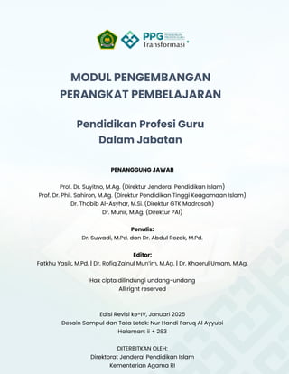 i
MODUL PENGEMBANGAN
PERANGKAT PEMBELAJARAN
Pendidikan Profesi Guru
Dalam Jabatan
PENANGGUNG JAWAB
Prof. Dr. Suyitno, M.Ag. (Direktur Jenderal Pendidikan Islam)
Prof. Dr. Phil. Sahiron, M.Ag. (Direktur Pendidikan Tinggi Keagamaan Islam)
Dr. Thobib Al-Asyhar, M.Si. (Direktur GTK Madrasah)
Dr. Munir, M.Ag. (Direktur PAI)
Penulis:
Dr. Suwadi, M.Pd. dan Dr. Abdul Rozak, M.Pd.
Editor:
Fatkhu Yasik, M.Pd. | Dr. Rofiq Zainul Mun’im, M.Ag. | Dr. Khaerul Umam, M.Ag.
Hak cipta dilindungi undang-undang
All right reserved
Edisi Revisi ke-IV, Januari 2025
Desain Sampul dan Tata Letak: Nur Handi Faruq Al Ayyubi
Halaman: ii + 283
DITERBITKAN OLEH:
Direktorat Jenderal Pendidikan Islam
Kementerian Agama RI
 
