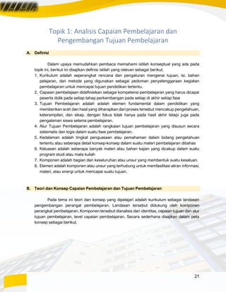 21
Topik 1: Analisis Capaian Pembelajaran dan
Pengembangan Tujuan Pembelajaran
A. Definisi
Dalam upaya memudahkan pembaca memahami istilah konseptual yang ada pada
topik ini, berikut ini disajikan definisi istilah yang relevan sebagai berikut.
1. Kurikulum adalah seperangkat rencana dan pengaturan mengenai tujuan, isi, bahan
pelajaran, dan metode yang digunakan sebagai pedoman penyelenggaraan kegiatan
pembelajaran untuk mencapai tujuan pendidikan tertentu.
2. Capaian pembelajaan didefinisikan sebagai kompetensi pembelajaran yang harus dicapai
peserta didik pada setiap tahap perkembangan pada setiap di akhir setiap fase
3. Tujuan Pembelajaran adalah adalah elemen fundamental dalam pendidikan yang
memberikan arah dan hasil yang diharapkan dari proses tersebut mencakup pengetahuan,
keterampilan, dan sikap, dengan fokus tidak hanya pada hasil akhir tetapi juga pada
pengalaman siswa selama pembelajaran.
4. Alur Tujuan Pembelajaran adalah rangkaian tujuan pembelajaran yang disusun secara
sistematis dan logis dalam suatu fase pembelajaran.
5. Kedalaman adalah tingkat penguasaan atau pemahaman dalam bidang pengetahuan
tertentu atau seberapa detail konsep-konsep dalam suatu materi pembelajaran dibahas
6. Keluasan adalah seberapa banyak materi atau bahan kajian yang dicakup dalam suatu
program studi atau mata kuliah
7. Komponen adalah bagian dari keseluruhan atau unsur yang membentuk suatu kesatuan.
8. Elemen adalah komponen atau unsur yang terhubung untuk memfasilitasi aliran informasi,
materi, atau energi untuk mencapai suatu tujuan.
B. Teori dan Konsep Capaian Pembelajaran dan Tujuan Pembelajaran
Pada tema ini teori dan konsep yang dipelajari adalah kurikulum sebagai landasan
pengembangan perangat pembelajaran. Landasan tersebut didukung oleh komponen
perangkat pembelajaran. Komponen tersebut dianalisis dari identitas, capaian tujuan dan alur
tujuan pembelajaran, level capaian pembelajaran. Secara sederhana disajikan dalam peta
konsep sebagai berikut.
 
