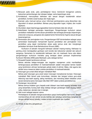 23
1) Berpusat pada anak, yaitu pembelajaran harus memenuhi keragaman potensi,
kebutuhan perkembangan dan tahapan belajar, serta kepentingan anak.
2) Kontekstual, menunjukkan kekhasan dan sesuai dengan karakteristik satuan
pendidikan, konteks sosial budaya dan lingkungan.
3) Esensial, yaitu memuat semua unsur informasi penting/utama yang dibutuhkan dan
digunakan di satuan pendidikan. Bahasa yang digunakan lugas, ringkas, dan mudah
dipahami.
4) Akuntabel, dapat dipertanggungjawabkan karena berbasis data dan aktual.
5) Keterlibatan berbagai pemangku kepentingan. Pengembangan kurikulum satuan
pendidikan melibatkan komite satuan pendidikan dan berbagai pemangku kepentingan,
antara lain orang tua, pengawas dan pejabat kantor Kementerian Agama sesuai dengan
kewenangannya.
6) Pemerataan dan peningkatan mutu. Pengembangan KSP diorientasikan sebagai upaya
pemerataan kesempatan memperoleh layanan pendidikan dan peningkatan mutu
pendidikan yang dapat memberikan akses pada semua anak dan menghargai
perbedaan termasuk Anak Berkebutuhan Khusus (ABK).
Kurikulum di sekolah mengukiti kekhasan sekolah masing-masing. Kekhasan itu
penting untuk mendapatkan gambaan utuh kondisi dan kebutuhan sekolah dan seluruh
warganya. Sementara itu karakteristik kekhasan dan ruh madrasah harus ada dalam
pengembangan kurikulum merdeka yang terdapat dalam panduan Implementasi
Kurikulum Merdeka (IKM) pada Madrasah, yaitu sebagai berikut:
1) Perspektif ibadah berdimensi ukhrawi
Bahwa aktivitas belajar-mengajar dan kegiatan manajemen untuk memfasilitasi
berlangsungnya pendidikan di madrasah/sekolah adalah merupakan bentuk ibadah
yang berdimensi ukhrawi berdampak pahala kelak di akhirat. Maka, nilai agama dan
akhlak harus mewarnai dalam praksis pendidikan di madrasah/sekolah.
2) Hubungan guru-anak diikat dengan mahabbah fillah
Bahwa pola hubungan guru-anak bukan hubungan transaksional duniawi. Hubungan
mahabbah fillah berarti pola komunikasi, interaksi dan bergaul antara guru-anak
didorong rasa kasih sayang, saling membantu, dan menolong dalam kebaikan untuk
secara bersama-sama mencapai ridla Allah SWT dalam praksis pendidikannya.
3) Pandangan ‘ainurrahmah
Bahwa semua tindakan guru kepada anak didasari rasa kasih-sayang terhadap anak
yang berperilaku kurang baik tetap disikapi dengan pandangan kasih sayang, bukan
nafsu, kebencian, dendam dan iri-dengki.
4) Hati nurani sebagai sasaran utama
Pembelajaran di sekolah mengarusutamakan upaya menfungsikan hati nurani, dengan
membersihkan diri dari akhlak tercela (takhlly) dan sekaligus senantiasa menghiasi diri
dengan akhlak terpuji (tahally), melalui proses mujahadah dan riyadlah.
5) Akhlak di atas ilmu pengetahuan
 