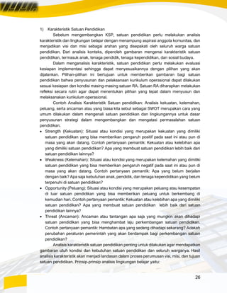 26
1) Karakteristik Satuan Pendidikan
Sebelum mengembangkan KSP, satuan pendidikan perlu melakukan analisis
karakteristik dan lingkungan belajar dengan menampung aspirasi anggota komunitas, dan
menjadikan visi dan misi sebagai arahan yang disepakati oleh seluruh warga satuan
pendidikan. Dari analisis konteks, diperoleh gambaran mengenai karakteristik satuan
pendidikan, termasuk anak, tenaga pendidik, tenaga kependidikan, dan sosial budaya.
Dalam menganalisis karakteristik, satuan pendidikan perlu melakukan evaluasi
kesiapan implementasi sehingga dapat menyesuaikannya dengan pilihan yang akan
dijalankan. Pilihan-pilihan ini bertujuan untuk memberikan gambaran bagi satuan
pendidikan bahwa penyusunan dan pelaksanaan kurikulum operasional dapat dilakukan
sesuai kesiapan dan kondisi masing-masing satuan RA. Satuan RA diharapkan melakukan
refleksi secara rutin agar dapat menentukan pilihan yang tepat dalam menyusun dan
melaksanakan kurikulum operasional.
Contoh Analisis Karakteristik Satuan pendidikan: Analisis kekuatan, kelemahan,
peluang, serta ancaman atau yang biasa kita sebut sebagai SWOT merupakan cara yang
umum dilakukan dalam mengenali satuan pendidikan dan lingkungannya untuk dasar
penyusunan strategi dalam mengembangkan dan mengatasi permasalahan satuan
pendidikan.
• Strength (Kekuatan): Situasi atau kondisi yang merupakan kekuatan yang dimiliki
satuan pendidikan yang bisa memberikan pengaruh positif pada saat ini atau pun di
masa yang akan datang. Contoh pertanyaan pemantik: Kekuatan atau kelebihan apa
yang dimiliki satuan pendidikan? Apa yang membuat satuan pendidikan lebih baik dari
satuan pendidikan lainnya?
• Weakness (Kelemahan): Situasi atau kondisi yang merupakan kelemahan yang dimiliki
satuan pendidikan yang bisa memberikan pengaruh negatif pada saat ini atau pun di
masa yang akan datang. Contoh pertanyaan pemantik: Apa yang belum berjalan
dengan baik? Apa saja kebutuhan anak, pendidik, dan tenaga kependidikan yang belum
terpenuhi di satuan pendidikan?
• Opportunity (Peluang): Situasi atau kondisi yang merupakan peluang atau kesempatan
di luar satuan pendidikan yang bisa memberikan peluang untuk berkembang di
kemudian hari. Contoh pertanyaan pemantik: Kekuatan atau kelebihan apa yang dimiliki
satuan pendidikan? Apa yang membuat satuan pendidikan lebih baik dari satuan
pendidikan lainnya?
• Threat (Ancaman): Ancaman atau tantangan apa saja yang mungkin akan dihadapi
satuan pendidikan yang bisa menghambat laju perkembangan satuan pendidikan.
Contoh pertanyaan pemantik: Hambatan apa yang sedang dihadapi sekarang? Adakah
perubahan peraturan pemerintah yang akan berdampak bagi perkembangan satuan
pendidikan?
Analisis karakteristik satuan pendidikan penting untuk dilakukan agar mendapatkan
gambaran utuh kondisi dan kebutuhan satuan pendidikan dan seluruh warganya. Hasil
analisis karakteristik akan menjadi landasan dalam proses perumusan visi, misi, dan tujuan
satuan pendidikan. Prinsip-prinsip analisis lingkungan belajar yaitu:
 