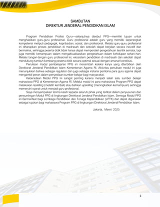 ii
SAMBUTAN
DIREKTUR JENDERAL PENDIDIKAN ISLAM
Program Pendidikan Profesi Guru—selanjutnya disebut PPG—memiliki tujuan untuk
menghasilkan guru-guru profesional. Guru profesional adalah guru yang memiliki seperangkat
kompetensi meliputi pedagogik, kepribadian, sosial, dan profesional. Melalui guru-guru profesional
ini diharapkan proses pendidikan di madrasah dan sekolah dapat berjalan secara inovatif dan
bermakna, sehingga peserta didik tidak hanya dapat memperoleh pengetahuan teoritik semata, tapi
juga memiliki kemampuan dalam mengaktualisasikan pengetahuan dalam kehidupan sehari-hari.
Melalui tangan-tangan guru profesional ini, ekosistem pendidikan di madrasah dan sekolah dapat
mendukung tumbuh kembang peserta didik secara optimal sesuai dengan amanat konstitusi.
Penulisan modul pembelajaran PPG ini menambah koleksi karya yang diterbitkan oleh
Direktorat Jenderal Pendidikan Islam Kementerian Agama RI. Aktivitas penulisan modul ini juga
menunjukkan bahwa sebagai regulator dan juga sebagai instansi pembina para guru agama dapat
mengambil peran dalam penyediaan sumber belajar bagi masyarakat.
Keberadaan Modul PPG ini sangat penting karena menjadi salah satu sumber belajar
mahasiswa PPG di Kementerian Agama RI. Melalui modul ini para mahasiswa Program PPG dapat
melakukan reskilling (melatih kembali) atau bahkan upskilling (meningkatkan kemampuan) sehingga
memenuhi syarat untuk menjadi guru profesional.
Saya menyampaikan terima kasih kepada seluruh pihak yang terlibat dalam penyusunan dan
penyuntingan Modul PPG di lingkungan Direktorat Jenderal Pendidikan Islam. Semoga Modul PPG
ini bermanfaat bagi Lembaga Pendidikan dan Tenaga Kependidikan (LPTK) dan dapat digunakan
sebagai rujukan bagi mahasiswa Program PPG di lingkungan Direktorat Jenderal Pendidikan Islam.
Jakarta, Maret 2025
 