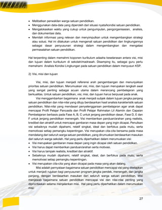27
• Melibatkan perwakilan warga satuan pendidikan.
• Menggunakan data-data yang diperoleh dari situasi nyata/kondisi satuan pendidikan.
• Mengalokasikan waktu yang cukup untuk pengumpulan, pengorganisasian, analisis,
dan dokumentasi data.
• Memilah informasi yang relevan dan menyimpulkan untuk mengembangkan strategi
atau solusi. Hal ini dilakukan untuk mengenali satuan pendidikan dan lingkungannya
sebagai dasar penyusunan strategi dalam mengembangkan dan mengatasi
permasalahan satuan pendidikan.
Hal terpenting dalam memahmi koponen kurikulum adaaha keselarasan antara visi, misi
dan tujuan dalam kurikulum di sekolah/madrasah. Disamping itu, sebagai guru perlu
memahami Analisis Kondisi Lingkungan pada satuan pendidikan dalam menyusun KSP.
2) Visi, misi dan tujuan
Visi, misi, dan tujuan menjadi referensi arah pengembangan dan menunjukkan
prioritas satuan pendidikan. Merumuskan visi, misi, dan tujuan merupakan langkah awal
yang sangat penting sebagai acuan utama dalam merancang pembelajaran yang
berkualitas. Untuk satuan pendidikan, visi, misi, dan tujuan harus berpusat pada anak.
Visi menggambarkan bagaimana anak menjadi subjek dalam tujuan jangka panjang
satuan pendidikan dan nilai-nilai yang dituju berdasarkan hasil analisis karakteristik satuan
pendidikan. Nilai-nilai yang mendasari penyelenggaraan pembelajaran agar anak dapat
mencapai Profil Pelajar Pancasila dan Profil Pelajar Rahmatan Lil Alamiin dan Capaian
Pembelajaran berbasis pada Fase A, B, C untuk jenjang pendidikan dasar, Fase D, E dan
F untuk jenjang pendidikan menengah. Visi memberikan panduan/arahan yang realistis,
kredibel dan atraktif untuk mencapai gambaran masa depan yang ingin dicapai. Penulisan
visi sebaiknya mudah dipahami, relatif singkat, ideal dan berfokus pada mutu, serta
memotivasi setiap pemangku kepentingan. Visi merupakan cita-cita bersama pada masa
mendatang dari seluruh warga satuan pendidikan, yang dirumuskan berdasarkan masukan
dari seluruh warga sekolah. Hal yang perlu diperhatikan dalam merumuskan visi:
• Visi merupakan gambaran masa depan yang ingin dicapai oleh satuan pendidikan.
• Visi harus dapat memberikan panduan/arahan serta motivasi.
• Visi harus tampak realistis, kredibel dan atraktif.
• Sebaiknya mudah dipahami, relatif singkat, ideal, dan berfokus pada mutu, serta
memotivasi setiap pemangku kepentingan.
• Visi merupakan cita-cita yang akan dicapai pada masa yang akan datang.
Misi adalah pernyataan bagaimana satuan pendidikan mencapai visi yang ditetapkan
untuk menjadi rujukan bagi penyusunan program jangka pendek, menengah, dan jangka
panjang, dengan berdasarkan masukan dari seluruh warga satuan pendidikan. Misi
menjawab bagaimana satuan pendidikan mencapai visi dan nilai-nilai penting yang
diprioritaskan selama menjalankan misi. Hal yang perlu diperhatikan dalam merumuskan
misi:
 