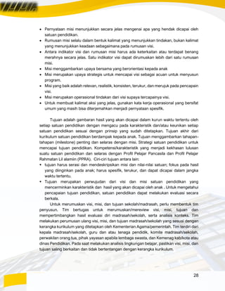 28
• Pernyataan misi menunjukkan secara jelas mengenai apa yang hendak dicapai oleh
satuan pendidikan.
• Rumusan misi selalu dalam bentuk kalimat yang menunjukkan tindakan, bukan kalimat
yang menunjukkan keadaan sebagaimana pada rumusan visi.
• Antara indikator visi dan rumusan misi harus ada keterkaitan atau terdapat benang
merahnya secara jelas. Satu indikator visi dapat dirumuskan lebih dari satu rumusan
misi.
• Misi menggambarkan upaya bersama yang berorientasi kepada anak
• Misi merupakan upaya strategis untuk mencapai visi sebagai acuan untuk menyusun
program.
• Misi yang baik adalah relevan, realistik, konsisten, terukur, dan merujuk pada pencapain
visi.
• Misi merupakan operasional tindakan dari visi supaya tercapainya visi.
• Untuk membuat kalimat aksi yang jelas, gunakan kata kerja operasional yang bersifat
umum yang masih bisa diterjemahkan menjadi pernyataan spesifik.
Tujuan adalah gambaran hasil yang akan dicapai dalam kurun waktu tertentu oleh
setiap satuan pendidikan dengan mengacu pada karakteristik dan/atau keunikan setiap
satuan pendidikan sesuai dengan prinsip yang sudah ditetapkan. Tujuan akhir dari
kurikulum satuan pendidikan berdampak kepada anak. Tujuan menggambarkan tahapan-
tahapan (milestone) penting dan selaras dengan misi. Strategi satuan pendidikan untuk
mencapai tujuan pendidikan. Kompetensi/karakteristik yang menjadi kekhasan lulusan
suatu satuan pendidikan dan selaras dengan Profil Pelajar Pancasila dan Profil Pelajar
Rahmatan Lil alamiin (PPRA). Ciri-ciri tujuan antara lain:
▪ tujuan harus serasi dan mendeskripsikan misi dan nilai-nilai satuan; fokus pada hasil
yang diinginkan pada anak; harus spesifik, terukur, dan dapat dicapai dalam jangka
waktu tertentu.
▪ Tujuan merupakan perwujudan dari visi dan misi satuan pendidikan yang
mencerminkan karakteristik dan hasil yang akan dicapai oleh anak . Untuk mengetahui
pencapaian tujuan pendidikan, satuan pendidikan dapat melakukan evaluasi secara
berkala.
Untuk merumuskan visi, misi, dan tujuan sekolah/madrasah, perlu membentuk tim
penyusun. Tim bertugas untuk merumuskan/mereview visi, misi, tujuan dan
mempertimbangkan hasil evaluasi diri madrasah/sekolah, serta analisis konteks. Tim
melakukan perumusan ulang visi, misi, dan tujuan madrasah/sekolah yang sesuai dengan
kerangka kurikulum yang ditetapkan oleh Kementerian Agama/pemerintah. Tim terdiri dari
kepala madrasah/sekolah, guru dan atau tenaga pendidik, komite madrasah/sekolah,
perwakilan orang tua, pihak yayasan apabila lembaga swasta, dan Kemenag kab/kota atau
dinas Pendidikan. Pada saat melakukan analisis lingkungan belajar, pastikan visi, misi, dan
tujuan saling berkaitan dan tidak bertentangan dengan kerangka kurikulum.
 