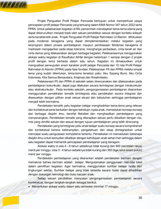 30
Projek Penguatan Profil Pelajar Pancasila bertujuan untuk memperkuat upaya
pencapaian profil pelajar Pancasila yang tertuang dalam KMA Nomor 347 tahun 2022 serta
PPRA. Untuk pelaksanaan kegiatan di RA, pemerintah menetapkan tema-tema utama yang
dapat dikerucutkan menjadi topik oleh satuan pendidikan sesuai dengan konteks wilayah
serta karakteristik anak. Projek Penguatan Profil Pelajar Rahmatan Lil Alamiin difokuskan
pada moderasi beragama yang dapat diimplementasikan melalui kegiatan yang
terprogram dalam proses pembelajaran maupun pembiasaan Moderasi beragama di
madrasah mengajarkan pada sikap toleransi, menghargai perbedaan, cinta tanah air dan
cinta damai yang dilaksanakan dengan berbagai kegiatan. Pelaksanaannya menggunakan
alokasi waktu kegiatan di Raudhatul Athfal dengan ketentuan 1 sampai dengan 2 projek
profil dengan tema berbeda dalam satu tahun. Kegiatan ini dimaksudkan untuk
menguatkan perwujudan enam karakter profil pelajar Pancasila dan 10 nilai Profil Pelajar
Rahmatan lil Alamiin (PPRA) pada fase fondasi. Pelaksanaan P5 dan PPRA melalui empat
tema yang sudah ditentukan, tema-tema tersebut yaitu: Aku Sayang Bumi, Aku Cinta
Indonesia, Kita Semua Bersaudara, Imajinasi dan Kreativitasku.
Pelaksanaan P5 dan PPRA di sekolah selain direncanakan dan dilaksanakan pada
pembelajaran kokurikuler, dapat juga dilakukan secara terintegrasi dengan intrakurikuler
atau ekstrakurikuler. Pada konteks sekolah, pengorganisasian pembelajaran disarankan
menggunakan pendekatan tematik terintegrasi atau pendekatan secara integrasi dan
disesuaikan dengan pilihan anak sesuai situasi dan kebutuhan sehingga pembelajaran
menjadi lebih bermakna.
Pendekatan tematik yaitu kegiatan belajar menghadirkan tema-tema yang relevan
dan kontekstual serta berkaitan dengan kehidupn nyata anak, memadukan konsep-konsep
dan berbagai disiplin ilmu, bersifat fleksibel dan menghasilkan pembelajaran yang
menyenangkan. Pendekatan tematik yang diterapkan satuan perlu dikaitkan dengan visi,
misi yang dimiliki satuan dan sesuai dengan tujuan pembelajaran yang telah dirancang.
Pendekatan yang terintegrasi yaitu anak belajar suatu konsep secara komprehensif
dan kontekstual karena keterampilan, pengetahuan dan sikap diintegrasikan untuk
mencapai suatu penguasaan kompetensi tertentu. Pendekatan ini memadukan beberapa
disiplin ilmu untuk kemudian dikaitkan dengan kehidupan anak sehari-hari sehingga dalam
satu kegiatan dapat memantik pencapaian pembelajaran yang beragam.
Alokasi waktu d usia 4 - 6 tahun sebaiknya tidak kurang dari 900 (sembilan ratus)
menit per minggu. Usia 3 - 4 tahun sebaiknya tidak kurang dari 360 (tiga ratus enam puluh)
menit per minggu.
Pendekatan pembelajaran yang disarankan adalah pendekatan bermain dengan
memaknai bahwa bermain adalah belajar. Mengutamakan penggunaan nilai-nilai lokal
dalam pemilihan kegiatan. Agar bermakna, menggunakan sumber belajar nyata dari
lingkungan sekitar. Sumber belajar yang tidak tersedia secara nyata dapat dihadirkan
dengan dukungan teknologi dan buku bacaan anak.
Setiap satuan pendidikan menyusun pengorganisasian pembelajaran secara
kontekstual, dengan langkah-langkah sebagai berikut.
• Menentukan alokasi waktu dalam satu semester minimal 17 minggu.
 