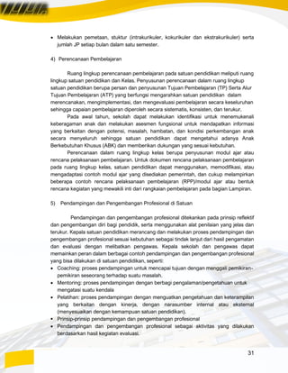 31
• Melakukan pemetaan, stuktur (intrakurikuler, kokurikuler dan ekstrakurikuler) serta
jumlah JP setiap bulan dalam satu semester.
4) Perencanaan Pembelajaran
Ruang lingkup perencanaan pembelajaran pada satuan pendidikan meliputi ruang
lingkup satuan pendidikan dan Kelas. Penyusunan perencanaan dalam ruang lingkup
satuan pendidikan berupa persan dan penyusunan Tujuan Pembelajaran (TP) Serta Alur
Tujuan Pembelajaran (ATP) yang berfungsi mengarahkan satuan pendidikan dalam
merencanakan, mengimplementasi, dan mengevaluasi pembelajaran secara keseluruhan
sehingga capaian pembelajaran diperoleh secara sistematis, konsisten, dan terukur.
Pada awal tahun, sekolah dapat melakukan identifikasi untuk menemukenali
keberagaman anak dan melakukan asesmen fungsional untuk mendapatkan informasi
yang berkaitan dengan potensi, masalah, hambatan, dan kondisi perkembangan anak
secara menyeluruh sehingga satuan pendidikan dapat mengetahui adanya Anak
Berkebutuhan Khusus (ABK) dan memberikan dukungan yang sesuai kebutuhan.
Perencanaan dalam ruang lingkup kelas berupa penyusunan modul ajar atau
rencana pelaksanaan pembelajaran. Untuk dokumen rencana pelaksanaan pembelajaran
pada ruang lingkup kelas, satuan pendidikan dapat menggunakan, memodifikasi, atau
mengadaptasi contoh modul ajar yang disediakan pemerintah, dan cukup melampirkan
beberapa contoh rencana pelaksanaan pembelajaran (RPP)/modul ajar atau bentuk
rencana kegiatan yang mewakili inti dari rangkaian pembelajaran pada bagian Lampiran.
5) Pendampingan dan Pengembangan Profesional di Satuan
Pendampingan dan pengembangan profesional ditekankan pada prinsip reflektif
dan pengembangan diri bagi pendidik, serta menggunakan alat penilaian yang jelas dan
terukur. Kepala satuan pendidikan merancang dan melakukan proses pendampingan dan
pengembangan profesional sesuai kebutuhan sebagai tindak lanjut dari hasil pengamatan
dan evaluasi dengan melibatkan pengawas. Kepala sekolah dan pengawas dapat
memainkan peran dalam berbagai contoh pendampingan dan pengembangan profesional
yang bisa dilakukan di satuan pendidikan, seperti:
• Coaching: proses pendampingan untuk mencapai tujuan dengan menggali pemikiran-
pemikiran seseorang terhadap suatu masalah.
• Mentoring: proses pendampingan dengan berbagi pengalaman/pengetahuan untuk
mengatasi suatu kendala
• Pelatihan: proses pendampingan dengan menguatkan pengetahuan dan keterampilan
yang berkaitan dengan kinerja, dengan narasumber internal atau eksternal
(menyesuaikan dengan kemampuan satuan pendidikan).
▪ Prinsip-prinsip pendampingan dan pengembangan profesional
• Pendampingan dan pengembangan profesional sebagai aktivitas yang dilakukan
berdasarkan hasil kegiatan evaluasi.
 