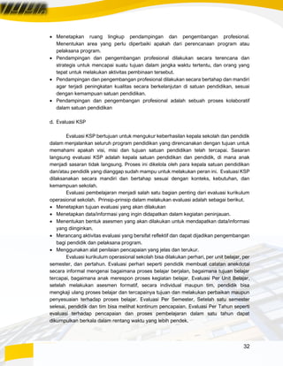 32
• Menetapkan ruang lingkup pendampingan dan pengembangan profesional.
Menentukan area yang perlu diperbaiki apakah dari perencanaan program atau
pelaksana program.
• Pendampingan dan pengembangan profesional dilakukan secara terencana dan
strategis untuk mencapai suatu tujuan dalam jangka waktu tertentu, dan orang yang
tepat untuk melakukan aktivitas pembinaan tersebut.
• Pendampingan dan pengembangan profesional dilakukan secara bertahap dan mandiri
agar terjadi peningkatan kualitas secara berkelanjutan di satuan pendidikan, sesuai
dengan kemampuan satuan pendidikan.
• Pendampingan dan pengembangan profesional adalah sebuah proses kolaboratif
dalam satuan pendidikan
d. Evaluasi KSP
Evaluasi KSP bertujuan untuk mengukur keberhasilan kepala sekolah dan pendidik
dalam menjalankan seluruh program pendidikan yang direncanakan dengan tujuan untuk
memahami apakah visi, misi dan tujuan satuan pendidikan telah tercapai. Sasaran
langsung evaluasi KSP adalah kepala satuan pendidikan dan pendidik, di mana anak
menjadi sasaran tidak langsung. Proses ini dikelola oleh para kepala satuan pendidikan
dan/atau pendidik yang dianggap sudah mampu untuk melakukan peran ini. Evaluasi KSP
dilaksanakan secara mandiri dan bertahap sesuai dengan konteks, kebutuhan, dan
kemampuan sekolah.
Evaluasi pembelajaran menjadi salah satu bagian penting dari evaluasi kurikulum
operasional sekolah. Prinsip-prinsip dalam melakukan evaluasi adalah sebagai berikut.
• Menetapkan tujuan evaluasi yang akan dilakukan
• Menetapkan data/informasi yang ingin didapatkan dalam kegiatan peninjauan.
• Menentukan bentuk asesmen yang akan dilakukan untuk mendapatkan data/informasi
yang diinginkan.
• Merancang aktivitas evaluasi yang bersifat reflektif dan dapat dijadikan pengembangan
bagi pendidik dan pelaksana program.
• Menggunakan alat penilaian pencapaian yang jelas dan terukur.
Evaluasi kurikulum operasional sekolah bisa dilakukan perhari, per unit belajar, per
semester, dan pertahun. Evaluasi perhari seperti pendidik membuat catatan anekdotal
secara informal mengenai bagaimana proses belajar berjalan, bagaimana tujuan belajar
tercapai, bagaimana anak merespon proses kegiatan belajar. Evaluasi Per Unit Belajar,
setelah melakukan asesmen formatif, secara individual maupun tim, pendidik bisa
mengkaji ulang proses belajar dan tercapainya tujuan dan melakukan perbaikan maupun
penyesuaian terhadap proses belajar. Evaluasi Per Semester, Setelah satu semester
selesai, pendidik dan tim bisa melihat kontinum pencapaian. Evaluasi Per Tahun seperti
evaluasi terhadap pencapaian dan proses pembelajaran dalam satu tahun dapat
dikumpulkan berkala dalam rentang waktu yang lebih pendek.
 