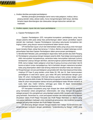 34
c. Analisis identitas perangkat pembelajaran
Identitas perangkat pembelajaan berisi nama mata pelajaran, institusi, tahun,
jenjang sekolah, kelas, alokasi waktu. Guna mengembangkan lebih lanjut, identitas
tersebut dapat dikembangkan dan disesuaikan dengan kebutuhan sekolah dan
madrasah.
3. Analisis capaian, tujuan dan alur tujuan pembelajaran
a. Capaian Pembelajaran (CP)
Capaian Pembelajaran (CP) merupakan kompetensi pembelajaran yang harus
dicapai peserta didik pada setiap fase perkembangan dalam satuan pendidikan seperti
sekolah dan madrasah. Capaian Pembelajaran mencakup sekumpulan kompetensi dan
lingkup materi, yang disusun secara komprehensif dalam bentuk narasi.
CP memberikan tujuan umum dan ketersediaan waktu yang cukup untuk mencapai
tujuan tersebut (fase), setiap fase lamanya 1-3 tahun. Berikut ini adalah beberapa contoh
pemanfaatan fase-fase Capaian Pembelajaran dalam perencanaan pembelajaran.
1) Bersifat lebih fleksibel, yaitu pembelajaran dapat diatur lebih pendek atau lebih Panjang
2) Pembelajaran yang sesuai dengan kesiapan peserta didik. Fase belajar seorang peserta
didik menunjukkan kompetensinya, sementara kelas menunjukkan kelompok (cohort)
berdasarkan usianya. Dengan demikian, ada kemungkinan peserta didik berada di kelas
III MI, namun belajar materi pelajaran untuk fase A (yang umumnya untuk kelas I dan II)
karena ia belum tuntas mempelajarinya. Hal ini berkaitan dengan mekanisme kenaikan
kelas yang disampaikan dalam bab tentang mekanisme kenaikan kelas dan kelulusan.
3) Pengembangan rencana pembelajaran yang kolaboratif. Satu fase biasanya lintas kelas,
misalnya CP Fase D yang berlaku untuk Kelas VII, VIII, dan IX. Saat merencanakan
pembelajaran di awal tahun ajaran, guru kelas VIII perlu berkolaborasi dengan guru
kelas VII untuk mendapatkan informasi tentang sampai mana proses belajar sudah
ditempuh peserta didik di kelas VII. Selanjutnya ia juga perlu berkolaborasi dengan guru
kelas IX untuk menyampaikan bahwa rencana pembelajaran kelas VIII akan berakhir di
suatu topik atau materi tertentu, sehingga guru kelas IX dapat merencanakan
pembelajaran berdasarkan informasi tersebut.
CP merupakan kompetensi yang ingin dicapai dan ditulis dalam bentuk paragraf
yang memadukan antara pengetahuan, keterampilan, dan sikap. Dengan dirangkaikan
sebagai paragraf, ilmu pengetahuan yang dipelajari peserta didik menjadi suatu rangkaian
yang berkaitan. Sementara itu, untuk pencapaian karakter dan keterampilan hidup lainnya
dinyatakan dalam Profil Pelajar Pancasila dan Profil Pelajar Rahmatan Lil ‘Alamin yang
merupakan kekhasan madrasah untuk memperkuat penanaman nilai moderasi beragama
sebagai hal yang tidak terpisah dari Profil Pelajar Pancasila.
CP dirancang dengan banyak merujuk kepada teori belajar Konstruktivisme dan
pengembangan kurikulum dengan pendekatan “Understanding by Design” (UbD) yang
 