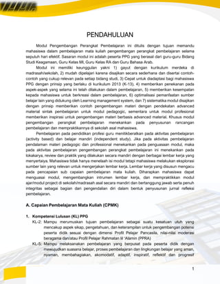 1
PENDAHULUAN
Modul Pengembangan Perangkat Pembelajaran ini ditulis dengan tujuan memandu
mahasiswa dalam pembelajaran mata kuliah pengembangan perangkat pembelajaran selama
sepuluh hari efektif. Sasaran modul ini adalah peserta PPG yang berasal dari guru-guru Bidang
Studi Keagamaan, Guru Kelas MI, Guru Kelas RA dan Guru Bahasa Arab.
Modul ini memiliki keunggulan yakni 1) gayut dengan kurikulum merdeka di
madrasah/sekolah, 2) mudah dipelajari karena disajikan secara sederhana dan disertai contoh-
contoh yang cukup relevan pada setiap bidang studi, 3) Cepat untuk diadaptasi bagi mahasiswa
PPG dengan prinsip yang berlaku di kurikulum 2013 (K-13), 4) memberikan penekanan pada
aspek-aspek yang selama ini telah dilakukan dalam pembelajaran, 5) memberikan kesempatan
kepada mahasiswa untuk berkreasi dalam pembelajaran, 6) optimalisasi pemanfaatan sumber
belajar lain yang didukung oleh Learning management system, dan 7) sistematika modul disajikan
dengan prinsip memberikan contoh pengembangan materi dengan pendekatan advanced
material sintak pembelajaran untuk modul pedagogic, sementara untuk modul profesional
memberikan inspirasi untuk pengembangan materi berbasis advanced material. Khusus modul
pengembangan perangkat pembelajaran menekankan pada penyusunan rancangan
pembelajaran dan mempraktikannya di sekolah asal mahasiswa.
Pembelajaran pada pendidikan profesi guru menitikberatkan pada aktivitas pembelajaran
(activity based) dan belajar mandiri (independent study). Jika pada aktivitas pembelajaran
pendalaman materi pedagogic dan professional menekankan pada penguasaan modul, maka
pada aktivitas pembelajaran pengembangan perangkat pembelajaran ini menekankan pada
lokakarya, review dan praktik yang dilakukan secara mandiri dengan berbagai lembar kerja yang
menyertaiya. Mahasiswa tidak hanya menelaah isi modul tetapi mahasiswa melakukan eksplorasi
sumber lain yang relevan untuk mengerjakan lembar kerja. Lembar kerja yang disusun mengacu
pada pencapaian sub capaian pembelajaran mata kuliah. Diharapkan mahasiswa dapat
menguasai modul, mengembangkan intrumen lembar kerja, dan mempraktikkan modul
ajar/modul project di sekolah/madrasah asal secara mandiri dan bertanggung jawab serta penuh
integritas sebagai bagian dari pengendalian diri dalam bentuk penyusunan jurnal refleksi
pembelajaran.
A. Capaian Pembelajaran Mata Kuliah (CPMK)
1. Kompetensi Lulusan (KL) PPG
KL-2: Mampu merumuskan tujuan pembelajaran sebagai suatu kesatuan utuh yang
mencakup aspek sikap, pengetahuan, dan keterampilan untuk pengembangan potensi
peserta didik sesuai dengan dimensi Profil Pelajar Pancasila, nilai-nilai moderasi
beragama dan/atau Profil Pelajar Rahmatan lil ‘Alamin (PPRA)
KL-5: Mampu melaksanakan pembelajaran yang berpusat pada peserta didik dengan
mewujudkan suasana belajar, proses pembelajaran dan lingkungan belajar yang aman,
nyaman, membahagiakan, akomodatif, adaptif, inspiratif, reflektif dan progresif
 
