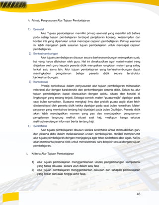 46
h. Prinsip Penyusunan Alur Tujuan Pembelajaran
1) Esensial
Alur Tujuan pembelajaran memiliki prinsip esensial yang memiliki arti bahwa
pada setiap tujuan pembelajaran terdapat penjabaran konsep, keterampilan dan
konten inti yang diperlukan untuk mencapai capaian pembelajaran. Prinsip esensial
ini lebih mengarah pada susunan tujuan pembelajaran untuk mencapai capaian
pembelajaran.
2) Berkesinambungan
Alur tujuan pembelajaran disusun secara berkesinambungan merupakan suatu
hal yang harus dilakukan oleh guru. Hal ini dimaksudkan agar materi-materi yang
diajarkan oleh guru kepada peserta didik merupakan rangkaian materi yang saling
terkait satu sama lain. Alur tujuan pembelajaran yang berkesinambungan dapat
meningkatkan pengalaman belajar peserta didik secara terstruktur
berkesinambungan.
3) Kontekstual
Prinsip kontekstual dalam penyusunan alur tujuan pembelajaran merupakan
relevansi alur dengan karaktersitik dan perkembangan peserta didik. Selain itu, alur
tujuan pembelajaran dapat disesuaikan dengan waktu, situasi dan kondisi di
lingkungan yang sedang terjadi. Sebagai contoh, materi “puasa wajib” dipelajari pada
saat bulan ramadhan. Suasana mengkaji ilmu dan praktik puasa wajib akan lebih
diinternalisasi oleh peserta didik ketika dipelajari pada saat bulan ramadhan. Materi
pelajaran yang membahas tentang haji dipelajari pada bulan Dzulhijah. Peserta didik
akan lebih mendapatkan momen yang pas dan mendapatkan pengalaman-
pengalaman langsung melihat situasi saat haji, meskipun hanya sebatas
melihat/mendengar informasi berita tentang haji.
4) Sederhana
Alur tujuan pembelajaran disusun secara sederhana untuk memudahkan guru
dan peserta didik dalam melaksanakan urutan pembelajaran. Hindari memperumit
alur tujuan pembelajaran dengan menjaganya agar tetap sederhana dan lugas, hal ini
akan membantu peserta didik untuk mensistemasi cara berpikir sesuai dengan tujuan
pembelajaran.
i. Kriteria Alur Tujuan Pembelajaran
1) Alur tujuan pembelajaran menggambarkan urutan pengembangan kompetensi
yang harus dikuasai secara utuh dalam satu fase
2) Alur tujuan pembelajaran menggambarkan cakupan dan tahapan pembelajaran
yang linear dari awal hingga akhir fase.
 