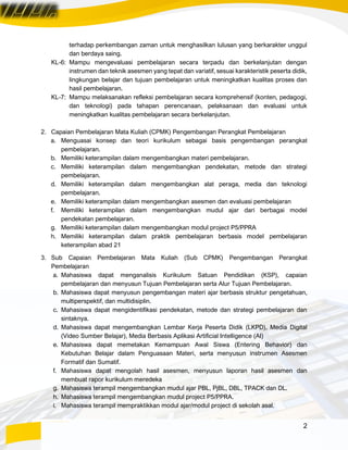 2
terhadap perkembangan zaman untuk menghasilkan lulusan yang berkarakter unggul
dan berdaya saing.
KL-6: Mampu mengevaluasi pembelajaran secara terpadu dan berkelanjutan dengan
instrumen dan teknik asesmen yang tepat dan variatif, sesuai karakteristik peserta didik,
lingkungan belajar dan tujuan pembelajaran untuk meningkatkan kualitas proses dan
hasil pembelajaran.
KL-7: Mampu melaksanakan refleksi pembelajaran secara komprehensif (konten, pedagogi,
dan teknologi) pada tahapan perencanaan, pelaksanaan dan evaluasi untuk
meningkatkan kualitas pembelajaran secara berkelanjutan.
2. Capaian Pembelajaran Mata Kuliah (CPMK) Pengembangan Perangkat Pembelajaran
a. Menguasai konsep dan teori kurikulum sebagai basis pengembangan perangkat
pembelajaran.
b. Memiliki keterampilan dalam mengembangkan materi pembelajaran.
c. Memiliki keterampilan dalam mengembangkan pendekatan, metode dan strategi
pembelajaran.
d. Memiliki keterampilan dalam mengembangkan alat peraga, media dan teknologi
pembelajaran.
e. Memiliki keterampilan dalam mengembangkan asesmen dan evaluasi pembelajaran
f. Memiliki keterampilan dalam mengembangkan mudul ajar dari berbagai model
pendekatan pembelajaran.
g. Memiliki keterampilan dalam mengembangkan modul project P5/PPRA
h. Memiliki keterampilan dalam praktik pembelajaran berbasis model pembelajaran
keterampilan abad 21
3. Sub Capaian Pembelajaran Mata Kuliah (Sub CPMK) Pengembangan Perangkat
Pembelajaran
a. Mahasiswa dapat menganalisis Kurikulum Satuan Pendidikan (KSP), capaian
pembelajaran dan menyusun Tujuan Pembelajaran serta Alur Tujuan Pembelajaran.
b. Mahasiswa dapat menyusun pengembangan materi ajar berbasis struktur pengetahuan,
multiperspektif, dan multidisiplin.
c. Mahasiswa dapat mengidentifikasi pendekatan, metode dan strategi pembelajaran dan
sintaknya.
d. Mahasiswa dapat mengembangkan Lembar Kerja Peserta Didik (LKPD), Media Digital
(Video Sumber Belajar), Media Berbasis Aplikasi Artificial Intelligence (AI)
e. Mahasiswa dapat memetakan Kemampuan Awal Siswa (Entering Behavior) dan
Kebutuhan Belajar dalam Penguasaan Materi, serta menyusun instrumen Asesmen
Formatif dan Sumatif.
f. Mahasiswa dapat mengolah hasil asesmen, menyusun laporan hasil asesmen dan
membuat rapor kurikulum meredeka
g. Mahasiswa terampil mengembangkan mudul ajar PBL, PjBL, DBL, TPACK dan DL.
h. Mahasiswa terampil mengembangkan mudul project P5/PPRA.
i. Mahasiswa terampil mempraktikkan modul ajar/modul project di sekolah asal.
 