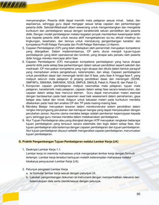 60
menyenangkan. Peserta didik dapat memilih mata pelajaran sesuai minat, bakat, dan
aspirasinya, sehingga guru dapat mengajar sesuai tahap capaian dan perkembangan
peserta didik. Sekolah/Madrasah diberi wewenang untuk mengembangkan dan mengelola
kurikulum dan pembelajaran sesuai dengan karakteristik satuan pendidikan dan peserta
didik. Dengan model pembelajaran melalui kegiatan proyek memberikan kesempatan lebih
luas kepada peserta didik untuk secara aktif mengeksplorasi isu-isu aktual misalnya isu
lingkungan, kesehatan, dan lainnya untuk mendukung pengembangan karakter dan
kompetensi Profil Pelajar Pancasila dan Profil Pelajar Rahmatan Lil Alamin.
5. Capaian Pembelajaran (CP) yang telah ditetapkan oleh pemerintah merupakan kompetensi
yang ditargetkan. Dalam implementasinya, CP perlu diurai menjadi tujuan-tujuan
pembelajaran yang lebih operasional dan konkret, yang dicapai satu persatu oleh peserta
didik hingga mereka mencapai akhir fase
6. Capaian Pembelajaran (CP) merupakan kompetensi pembelajaran yang harus dicapai
peserta didik pada setiap fase perkembangan dalam satuan pendidikan seperti sekolah dan
madrasah. CP merupakan kompetensi yang ingin dicapai dan ditulis dalam bentuk paragraf
yang memadukan antara pengetahuan, keterampilan, dan sikap. Capaian pembelajaran
untuk pendidikan dasar dan menengah terdiri dari 6 fase, yaitu fase A hingga fase F, yang
meliputi seluruh mata pelajaran di jenjang pendidikan dasar dan menengah (SD/MI,
SMP/MTs, SMA/MA, SMK/MAK, SDLB, SMPLB, SMALB, Paket A, Paket B, dan Paket C)
7. Komponen capaian pembelajaran meliputi rasionalitas mata pelajaran, tujuan mata
pelajaran, karakteristik mata pelajaran, capaian dalam setiap fase secara keseluruhan, dan
capaian dalam setiap fase menurut elemen. Guru dapat merumuskan materi esensial
dengan berdasarkan pada hasil asesmen awal baik assessment dalam pemahaman, gaya
belajar atau bakat dan minat. Adapun untuk keluasan materi pada kurikulum merdeka
ditekankan pada hasil dari analisis CP dan TP pada masing-masing fase.
8. Merdeka Belajar merupakan tawaran dalam merekonstruksi sistem pendidikan dalam
rangka menyongsong perubahan dan kemajuan bangsa yang dapat menyesuaikan dengan
perubahan zaman. Asumsi utama merdeka belajar adalah pemberian kepercayaan kepada
guru sehingga guru merasa merdeka dalam melaksanakan pembelajaran.
9. Alur Tujuan Pembelajaran atau yang disingkat dengan ATP merupakan rangkaian beberapa
tujuan pembelajaran yang tersusun secara sistematis dan logis dalam setiap fase. Alur
tujuan pembelajaran ada kaitannya dengan capaian pembelajaran dan tujuan pembelajaran.
Alur tujuan pembelajaran disusun setelah menganalisis capaian pembelajaran, merumuskan
tujuan pembelajaran.
G. Praktik Pengembangan Tujuan Pembelajaran melalui Lembar Kerja (LK)
1. Deskripsi Lembar Kerja 1.1.
Lembar kerja ini meminta mahasiswa untuk mengerjakan lembar kerja dengan formulir
terlampir. Lembar kerja tersebut bertujuan melatih keterampilan mahasiswa melalui
lokakarya penyusunan Lembar Kerja (LK).
2. Petunjuk pengisian Lembar Kerja
a. Isi formular lembar kerja sesuai dengan petunjuk LK.
b. Lakukan pengembangan dokumen isi instrument dengan memperhatikan relevansi dan
ketercukupan data serta otentik/sesuai dengan petunjuk.
 