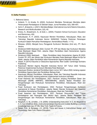 63
H. Daftar Pustaka
1. Referensi Utama
• Ardianti, Y., & Amalia, N. (2022). Kurikulum Merdeka: Pemaknaan Merdeka dalam
Perencanaan Pembelajaran di Sekolah Dasar. Jurnal Penelitian, 6(3), 399–407.
• Azmi, F., & Iswanto, J. (2021). Merdeka Belajar. International Journal of Islamic Education,
Research and Multiculturalism, 3(3), 40.
• Emery, K., Braselmann, S., & Gold, L. (2004). Freedom School Curriculum. Education
and Democracy, 402.
• Kebudayaan, K. P. (2022). Keputusan Menteri Pendidikan, Kebudayaan, RIset, dan
Teknologi Republik Indonesia Nomor 56/M/2022 Tentang Pedoman Penerapan
Kurikulum Dalam Pemulihan Pembelajaran. Kemendikbud Ristek, 1–112.
• Mulyasa. (2022). Menjadi Guru Penggerak Kurikulum Merdeka (2nd ed.). PT. Bumi
Aksara.
• Direktorat KSKK Madrasah 2022. Contoh TP, ATP dan Modul Ajar Kurikulum Merdeka
Pada Madrasah Mapel Fikih. Jakarta: Ditjen Pendidikan Islam Kementerian Agama
Republik Indonesia
• Direktorat KSKK Madrasah Ditjen Pendidikan Islam Kementerian Agama RI 2022.
Contoh TP, ATP dan Modul Ajar Kurikulum Merdeka Pada Madrasah Mapel Al-Qur’an
Hadis. Jakarta: Ditjen Pendidikan Islam Kementerian Agama Republik Indonesia
• Glaser, K (2014) Inductive or Deductive Approaches. New Castle: Cambridge Scholars
Publishing.
• Keputusan Menteri Agama Republik Indonesia Nomor 347 Tahun 2022 Tentang
Pedoman Implementasi Kurikulum Merdeka Pada Madrasah.
• Keputusan Direktur Jenderal Pendidikan Islam nomor 3211 tahun 2022, tentang capaian
Pendidikan Agama Islam dan Pendidikan Bahasa Arab.
• Keputusan Menteri Pendidikan, Kebudayaan, Riset, dan Teknologi Republik Indonesia
Nomor 262/m/2022, tentang pedoman implementasi kurikulum merdeka
• Pusat Asesmen dan Pembelajaran. 2021. Panduan Jenjang Pendidikan Dasar dan
Menengah (SD/MI, SMP/MTs, SMA/SMK/MA). Jakarta: Badan Penelitian dan
Pengembangan dan Perbukuan Kementerian Pendidikan, Kebudayaan, Riset dan
Teknologi.
• Pusat Kurikulum dan Pembelajaran. 2022. Panduan Pengembangan Kurikulum
operasional di Satuan Pendidikan. Jakarta: Badan Standar Kurikulum dan Asesmen
Pendidikan Kementerian Pendidikan, Kebudayaan, Riset dan Teknologi.
• Pusat Asesmen dan Pembelajaran. 2021. Panduan Penyusunan Alur Tujuan
Pembelajaran dan Perangkat Ajar (Modul Ajar). Jakarta: Badan Penelitian dan
Pengembangan dan Perbukuan Kementerian Pendidikan, Kebudayaan, Riset dan
Teknologi.
• Reigeluth, C. M., & Keller, J. B. (2009). Understanding Instruction. In C. M. Reigeluth &
A. A. Carr-Chellman (Eds.), Instructional-design theories and models: Building a common
knowledge base (pp. 27-39). New York: Taylor & Francis.
• Reiser, R.A., & Dempsey, J.V. (2018). Trens and Issues in Instructional Design and
Technology. New York: Pearsn Education.
 