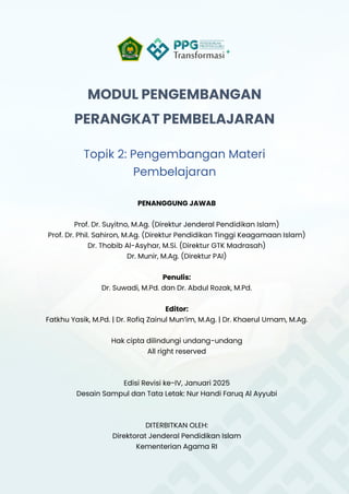 MODUL PENGEMBANGAN
PERANGKAT PEMBELAJARAN
Topik 2: Pengembangan Materi
Pembelajaran
PENANGGUNG JAWAB
Prof. Dr. Suyitno, M.Ag. (Direktur Jenderal Pendidikan Islam)
Prof. Dr. Phil. Sahiron, M.Ag. (Direktur Pendidikan Tinggi Keagamaan Islam)
Dr. Thobib Al-Asyhar, M.Si. (Direktur GTK Madrasah)
Dr. Munir, M.Ag. (Direktur PAI)
Penulis:
Dr. Suwadi, M.Pd. dan Dr. Abdul Rozak, M.Pd.
Editor:
Fatkhu Yasik, M.Pd. | Dr. Rofiq Zainul Mun’im, M.Ag. | Dr. Khaerul Umam, M.Ag.
Hak cipta dilindungi undang-undang
All right reserved
Edisi Revisi ke-IV, Januari 2025
Desain Sampul dan Tata Letak: Nur Handi Faruq Al Ayyubi
DITERBITKAN OLEH:
Direktorat Jenderal Pendidikan Islam
Kementerian Agama RI
 