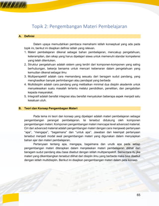 65
Topik 2: Pengembangan Materi Pembelajaran
A. Definisi
Dalam upaya memudahkan pembaca memahami istilah konseptual yang ada pada
topik ini, berikut ini disajikan definisi istilah yang relevan.
1. Materi pembelajaran dikenal sebagai bahan pembelajaran, mencakup pengetahuan,
keterampilan, dan sikap yang harus dipelajari siswa untuk memenuhi standar kompetensi
yang telah ditentukan.
2. Struktur pengetahuan adalah sistem yang terdiri dari komponen-komponen yang saling
berhubungan, bekerja bersama untuk mencari kebenaran dalam pengetahuan yang
kemudian dikenal sebagai ilmu
3. Multiperspektif adalah cara memandang sesuatu dari beragam sudut pandang, yang
menghasilkan banyak pertimbangan atau pendapat yang berbeda
4. Multidisiplin adalah cara pandang yang melibatkan minimal dua disiplin akademik untuk
menyelesaikan suatu masalah tertentu melalui pendidikan, penelitian, dan pengabdian
kepada masyarakat.
5. Integratif adalah bersifat integrasi atau bersifat menyatukan beberapa aspek menjadi satu
kesatuan utuh.
B. Teori dan Konsep Pengembagan Materi
Pada tema ini teori dan konsep yang dipelajari adalah materi pembelajaran sebagai
pengembangan perangat pembelajaran. Isi tersebut didukung oleh komponen
pengembangan materi. Komponen pengembangan materi mencapai level advanced material.
Ciri dari advanced material adalah pengembangan materi dengan cara menjawab pertanyaan
“apa”, “mengapa”, “bagaimana” dan “untuk apa”. Jawaban dari keempat pertanyaan
tersebut menjadi modal awal pengembangan materi yang digunakan dalam menyiapkan
bahan ajar dan materi pembelajaran.
Pertanyaan tentang apa, mengapa, bagaimana dan unutk apa pada setiap
pengembangan materi diterapkan dalam menjelaskan materi pembelajaran dilihat dari
beragam sudut pandang atau basa disebut dengan istilah multiperspektif. Sementara itu jika
materi yang dikembangkan tersebut dilihat dari disiplin ilmu yang berbeda maka bisa disebut
dengan istilah multidisiplin. Berikut ini disajikan pengembangan materi dalam peta konsep.
 