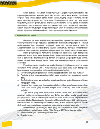 69
Selain itu Hilda Taba (dalam Wina Sanjaya, 2011) juga mengemukakan bahwa ada
4 jenis tingkatan materi pelajaran, yakni fakta khusus, ide-ide pokok, konsep, dan sistem
berpikir. Fakta khusus adalah bentuk materi kurikulum yang sangat sederhana. Ide-ide
pokok bisa berupa prinsip atau generalisasi. Konsep menurut Hilda Taba, lebih tinggi
tingkatannya dari ide pokok, hal ini dikarenakan memahami konsep berarti memahami
sesuatu yang abstrak sehingga mendorong peserta didik untuk berpikir lebih mendalam.
Sistem berpikir berhubungan dengan kemampuan untuk memecahkan masalah secara
empiris, sistematis dan terkontrol yang kemudian dinamakan berpikir ilmiah.
5. Pengembangan Materi
Beberapa hal yang perlu dipertimbangkan dalam mengembangkan materi ajar,
yaitu: 1) Relevansi dengan kebutuhan peserta didik dan tuntutan lingkungan; 2) Tingkat
perkembangan fisik, intelektual, emosional, sosial dan spiritual peserta didik; 3)
Kebermanfaatan bagi peserta didik; 4) Struktur keilmuan; 5) Berbagai sumber belajar
(referensi yang relevan dan termutakhir digital maupun non digital); dan 6) Alokasi waktu.
Materi pelajaran pada hakikatnya adalah pesan-pesan yang ingin disampaikan
pada peserta didik untuk dapat dikuasai. Pesan adalah informasi yang akan disampaikan
baik itu berupa ide, data/fakta, konsep dan lain sebagainya, yang dapat berupa kalimat,
tulisan, gambar, peta, ataupun tanda. Pesan bisa disampaikan secara verbal maupun
nonverbal.
Penerimaan pesan bisa dipengaruhi oleh keadaan individu yang menerima pesan
itu sendiri. Wina Sanjaya (2011) mengemukakan agar pesan yang ingin disampaikan
bermakna agar memperhatikan beberapa kriteria sebagai berikut:
a. Novelty, artinya suatu pesan akan bermakna apabila bersifat baru atau mutakhir,
b. Proximity, artinya pesan yang disampaikan harus sesuai dengan pengalaman peserta
didik,
c. Conflict, artinya pesan yang disajikan sebaiknya dikemas sedemikian rupa sehingga
menggugah emosi.
d. Humor, artinya pesan yang disampaikan sebaiknya dikemas sehingga menampilkan
kesan lucu. Pesan yang dikemas dengan lucu cenderung akan lebih menarik
perhatian.
Agar materi yang akan disampaikan menarik, maka perlu mengemas materi
pelajaran melalui pengembangan bahan ajar. Bahan ajar adalah segala bentuk bahan
yang digunakan untuk membantu guru/instruktur dalam melaksanakan kegiatan belajar
mengajar di kelas (National center for vocational Education Research Ltd/ National center
for competence-based Learning (Abdul Majid, 2006). Bahan ajar memungkinkan peserta
didik untuk mempelajari suatu kompetensi dasar secara runtut dan sistematis.
Ada Beberapa pertimbangan teknis yang perlu diperhatikan dalam mengemas
materi pelajaran menjadi bahan belajar (Wina Sanjaya, 2011) di antaranya adalah:
a. Kesesuaian dengan tujuan yang harus dicapai
b. Kesederhanaan
 