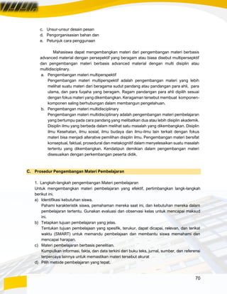 70
c. Unsur-unsur desain pesan
d. Pengorganisasian bahan dan
e. Petunjuk cara penggunaan
Mahasiswa dapat mengembangkan materi dari pengembangan materi berbasis
advanced material dengan persepektif yang beragam atau biasa disebut multipersepktif
dan pengembangan materi berbasis advanced material dengan multi disiplin atau
multidisciplinary.
a. Pengembangan materi multiperspektif
Pengembangan materi multiperspektif adalah pengembangan materi yang lebih
melihat suatu materi dari beragama sudut pandang atau pandangan para ahli, para
ulama, dan para fuqaha yang beragam. Ragam pandangan para ahli dipilih sesuai
dengan fokus materi yang dikembangkan. Keragaman tersebut membuat komponen-
komponen saling berhubungan dalam membangun pengetahuan.
b. Pengembangan materi multidisciplinary
Pengembangan materi multidisciplinary adalah pengembangan materi pembelajaran
yang bertumpu pada cara pandang yang melibatkan dua atau lebih disiplin akademik.
Disiplin ilmu yang berbeda dalam melihat satu masalah yang dikembangkan. Disiplin
ilmu Kesehatan, ilmu sosial, ilmu budaya dan ilmu-ilmu lain terkait dengan fokus
materi bisa menjadi alterative pemilihan disiplin ilmu. Pengembangan materi bersifat
konseptual, faktual, prosedural dan metakognitif dalam menyelesaikan suatu masalah
tertentu yang dikembangkan. Kendatipun demikian dalam pengembangan materi
disesuaikan dengan perkembangan peserta didik.
C. Prosedur Pengembangan Materi Pembelajaran
1. Langkah-langkah pengembangan Materi pembelajaran
Untuk mengembangkan materi pembelajaran yang efektif, pertimbangkan langk-langkah
berikut ini.
a) Identifikasi kebutuhan siswa.
Pahami karakteristik siswa, pemahaman mereka saat ini, dan kebutuhan mereka dalam
pembelajaran tertentu. Gunakan evaluasi dan observasi kelas untuk mencapai maksud
ini.
b) Tetapkan tujuan pembelajaran yang jelas.
Tentukan tujuan pembelajaan yang spesifik, terukur, dapat dicapai, relevan, dan terikat
waktu (SMART) untuk memandu pembelajaan dan membantu siswa memahami dan
mencapai harapan.
c) Materi pembelajaran berbasis penelitian.
Kumpulkan informasi, fakta, dan data terkini dari buku teks, jurnal, sumber, dan referensi
terpercaya lainnya untuk memastikan materi tersebut akurat
d) Pilih metode pembelajaran yang tepat.
 
