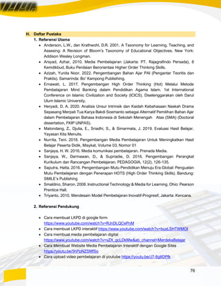 76
H. Daftar Pustaka
1. Referensi Utama
• Anderson, L.W., dan Krathwohl, D.R. 2001. A Taxonomy for Learning, Teaching, and
Assesing: A Revision of Bloom’s Taxonomy of Educational Objectives. New York:
Addison Wesley Longman.
• Arsyad, Azhar, 2010. Media Pembelajaran (Jakarta: PT. Rajagrafindo Persada), 8
Kemdikbud, Buku Penilaian Berorientasi Higher Order Thinking Skills.
• Azizah, Yunita Noor. 2022. Pengembangan Bahan Ajar PAI (Pengantar Teoritis dan
Praktis). Samarinda: Bo’ Kampong Publisihing.
• Ernawati, L. 2017. Pengembangan High Order Thinking (Hot) Melalui Metode
Pembelajaran Mind Banking dalam Pendidikan Agama Islam. 1st International
Conference on Islamic Civilization and Society (ICICS). Diselenggarakan oleh Darul
Ulum Islamic University.
• Heryadi, D. A. 2020. Analisis Unsur Intrinsik dan Kaidah Kebahasaan Naskah Drama
Sepasang Merpati Tua Karya Bakdi Soemanto sebagai Alternatif Pemilihan Bahan Ajar
dalam Pembelajaran Bahasa Indonesia di Sekolah Menengah Atas (SMA) (Doctoral
dissertation, FKIP UNPAS).
• Matondang, Z., Djulia, E., Sriadhi, S., & Simarmata, J. 2019. Evaluasi Hasil Belajar.
Yayasan Kita Menulis.
• Nurrita, Teni. 2018. Pengembangan Media Pembelajaran Untuk Meningkatkan Hasil
Belajar Peserta Didik, Misykat, Volume 03, Nomor 01
• Sanjaya, H. W. 2016. Media komunikasi pembelajaran. Prenada Media.
• Sanjaya, W., Darmawan, D., & Supriadie, D. 2016. Pengembangan Perangkat
Kurikulum dan Rancangan Pembelajaran. PEDAGOGIA, 12(2), 126-135.
• Saputra, Hatta. 2016. Pengembangan Mutu Pendidikan Menuju Era Global: Penguatan
Mutu Pembelajaran dengan Penerapan HOTS (High Order Thinking Skills). Bandung:
SMILE’s Publishing
• Smaldino, Sharon. 2008. Instructional Technology & Media for Learning. Ohio: Pearson
Prentice Hall.
• Triyanto. 2010. Mendesain Model Pembelajaran Inovatif-Progresif, Jakarta: Kencana.
2. Referensi Pendukung
• Cara membuat LKPD di google form
https://www.youtube.com/watch?v=RJnDLQCePnM
• Cara membuat LKPD interaktif https://www.youtube.com/watch?v=buxLSHTWMOI
• Cara membuat media pembelajaran digital
https://www.youtube.com/watch?v=vZX_gcLDkMw&ab_channel=MerdekaBelajar
• Cara Membuat Website Media Pembelajaran Interaktif dengan Google Sites
https://youtu.be/5hPpNZSMfSo
• Cara upload video pembelajaran di youtube https://youtu.be/J7-8gIlOPfk
 
