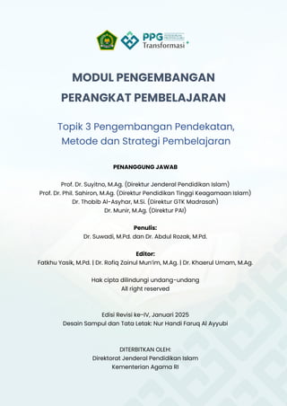 MODUL PENGEMBANGAN
PERANGKAT PEMBELAJARAN
Topik 3 Pengembangan Pendekatan,
Metode dan Strategi Pembelajaran
PENANGGUNG JAWAB
Prof. Dr. Suyitno, M.Ag. (Direktur Jenderal Pendidikan Islam)
Prof. Dr. Phil. Sahiron, M.Ag. (Direktur Pendidikan Tinggi Keagamaan Islam)
Dr. Thobib Al-Asyhar, M.Si. (Direktur GTK Madrasah)
Dr. Munir, M.Ag. (Direktur PAI)
Penulis:
Dr. Suwadi, M.Pd. dan Dr. Abdul Rozak, M.Pd.
Editor:
Fatkhu Yasik, M.Pd. | Dr. Rofiq Zainul Mun’im, M.Ag. | Dr. Khaerul Umam, M.Ag.
Hak cipta dilindungi undang-undang
All right reserved
Edisi Revisi ke-IV, Januari 2025
Desain Sampul dan Tata Letak: Nur Handi Faruq Al Ayyubi
DITERBITKAN OLEH:
Direktorat Jenderal Pendidikan Islam
Kementerian Agama RI
 