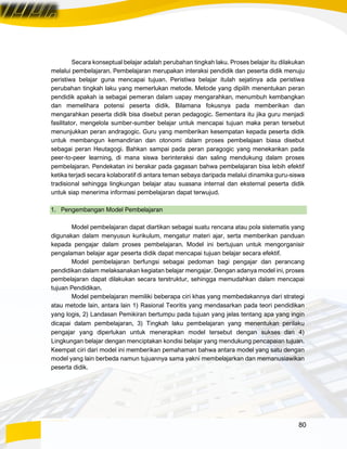 80
Secara konseptual belajar adalah perubahan tingkah laku. Proses belajar itu dilakukan
melalui pembelajaran. Pembelajaran merupakan interaksi pendidik dan peserta didik menuju
peristiwa belajar guna mencapai tujuan. Peristiwa belajar itulah sejatinya ada peristiwa
perubahan tingkah laku yang memerlukan metode. Metode yang dipilih menentukan peran
pendidik apakah ia sebagai pemeran dalam uapay mengarahkan, menumbuh kembangkan
dan memelihara potensi peserta didik. Bilamana fokusnya pada memberikan dan
mengarahkan peserta didik bisa disebut peran pedagogic. Sementara itu jika guru menjadi
fasilitator, mengelola sumber-sumber belajar untuk mencapai tujuan maka peran tersebut
menunjukkan peran andragogic. Guru yang memberikan kesempatan kepada peserta didik
untuk membangun kemandirian dan otonomi dalam proses pembelajaan biasa disebut
sebagai peran Heutagogi. Bahkan sampai pada peran paragogic yang menekankan pada
peer-to-peer learning, di mana siswa berinteraksi dan saling mendukung dalam proses
pembelajaran. Pendekatan ini berakar pada gagasan bahwa pembelajaran bisa lebih efektif
ketika terjadi secara kolaboratif di antara teman sebaya daripada melalui dinamika guru-siswa
tradisional sehingga lingkungan belajar atau suasana internal dan eksternal peserta didik
untuk siap menerima informasi pembelajaran dapat terwujud.
1. Pengembangan Model Pembelajaran
Model pembelajaran dapat diartikan sebagai suatu rencana atau pola sistematis yang
digunakan dalam menyusun kurikulum, mengatur materi ajar, serta memberikan panduan
kepada pengajar dalam proses pembelajaran. Model ini bertujuan untuk mengorganisir
pengalaman belajar agar peserta didik dapat mencapai tujuan belajar secara efektif.
Model pembelajaran berfungsi sebagai pedoman bagi pengajar dan perancang
pendidikan dalam melaksanakan kegiatan belajar mengajar. Dengan adanya model ini, proses
pembelajaran dapat dilakukan secara terstruktur, sehingga memudahkan dalam mencapai
tujuan Pendidikan.
Model pembelajaran memiliki beberapa ciri khas yang membedakannya dari strategi
atau metode lain, antara lain 1) Rasional Teoritis yang mendasarkan pada teori pendidikan
yang logis, 2) Landasan Pemikiran bertumpu pada tujuan yang jelas tentang apa yang ingin
dicapai dalam pembelajaran, 3) Tingkah laku pembelajaran yang menentukan perilaku
pengajar yang diperlukan untuk menerapkan model tersebut dengan sukses dan 4)
Lingkungan belajar dengan menciptakan kondisi belajar yang mendukung pencapaian tujuan.
Keempat ciri dari model ini memberikan pemahaman bahwa antara model yang satu dengan
model yang lain berbeda namun tujuannya sama yakni membelajarkan dan memanusiawikan
peserta didik.
 