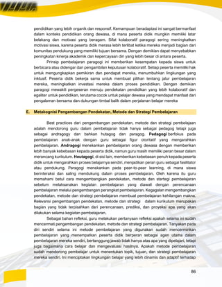 86
pendidikan yang lebih organik dan responsif. Kemampuan beradaptasi ini sangat bermanfaat
dalam konteks pendidikan orang dewasa, di mana peserta didik mungkin memiliki latar
belakang dan motivasi yang beragam. Sifat kolaboratif paragogi sering meningkatkan
motivasi siswa, karena peserta didik merasa lebih terlibat ketika mereka menjadi bagian dari
komunitas pendukung yang memiliki tujuan bersama. Dengan demikian dapat menyebabkan
peningkatan kinerja akademik dan kepercayaan diri yang lebih besar di antara peserta.
Prinsip pembelajaran paragogi ini memberikan kesempatan kepada siswa untuk
berbicara atau didengar dan pengambilan keputusan kolaboratif. Setiap peserta memiliki hak
untuk mengungkapkan pemikiran dan pendapat mereka, menumbuhkan lingkungan yang
inklusif. Peserta didik bekerja sama untuk membuat pilihan tentang jalur pembelajaran
mereka, meningkatkan investasi mereka dalam proses pendidikan. Dengan demikian
paragogi mewakili pergeseran menuju pendekatan pendidikan yang lebih kolaboratif dan
egaliter untuk pendidikan, terutama cocok untuk pelajar dewasa yang mendapat manfaat dari
pengalaman bersama dan dukungan timbal balik dalam perjalanan belajar mereka
E. Metakognisi Pengembangan Pendekatan, Metode dan Strategi Pembelajaran
Best practices dari pengembangan pendekatan, metode dan strategi pembelajaan
adalah mendorong guru dalam pembelajaran tidak hanya sebagai pedagog tetapi juga
sebagai andragogy dan bahkan hutagog dan paragog. Pedagogi berfokus pada
pembelajaran anak-anak dengan guru sebagai figur otoritatif yang mengarahkan
pembelajaran. Andragogi menekankan pembelajaran orang dewasa dengan memberikan
lebih banyak kebebasan kepada peserta didik, namun guru masih memiliki peran besar dalam
merancang kurikulum. Heutagogi, di sisi lain, memberikan kebebasan penuh kepada peserta
didik untuk mengarahkan proses belajarnya sendiri, menjadikan peran guru sebagai fasilitator
atau pendukung. Paragogi menekankan pada peer-to-peer learning, di mana siswa
berinteraksi dan saling mendukung dalam proses pembelajaran. Oleh karena itu guru
memahami betul cara mengembangkan pendekatan, metode dan startegi pembelajaran
sebelum melaksanakan kegiatan pembelajaran yang diawali dengan perencanaan
pembelajaran melalui pengembangan perangkat pembelajaran. Kegagalan mengembangkan
pendekatan, metode dan strategi pembelajaran membuat pembelajaran kehilangan makna.
Relevansi pengembangan pendekatan, metode dan strategi dalam kurikulum merupakan
bagian yang tidak terpisahkan dari perencanaan, prediksi, dan proyeksi apa yang akan
dilakukan selama kegiatan pembelajaran.
Sebagai bahan refleksi, guru melakukan pertanyaan refleksi apakah selama ini sudah
mencermati pengembangan pendekatan, metode dan strategi pembelajaran. Tanyakan pada
diri sendiri selama ini metode pembelajaran yang digunakan sudah mencerminkan
pembelajaran yang menempatkan peserta didik berperan sebagai agen utama dalam
pembelajaran mereka sendiri, bertanggung jawab tidak hanya atas apa yang dipelajari, tetapi
juga bagaimana cara belajar dan mengevaluasi hasilnya. Apakah metode pembelajaran
sudah mendorong pembelajar untuk menentukan topik, tujuan, dan strategi pembelajaran
mereka sendiri. Ini menciptakan lingkungan belajar yang lebih dinamis dan adaptif terhadap
 