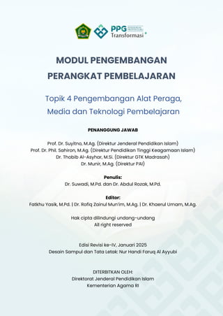 MODUL PENGEMBANGAN
PERANGKAT PEMBELAJARAN
Topik 4 Pengembangan Alat Peraga,
Media dan Teknologi Pembelajaran
PENANGGUNG JAWAB
Prof. Dr. Suyitno, M.Ag. (Direktur Jenderal Pendidikan Islam)
Prof. Dr. Phil. Sahiron, M.Ag. (Direktur Pendidikan Tinggi Keagamaan Islam)
Dr. Thobib Al-Asyhar, M.Si. (Direktur GTK Madrasah)
Dr. Munir, M.Ag. (Direktur PAI)
Penulis:
Dr. Suwadi, M.Pd. dan Dr. Abdul Rozak, M.Pd.
Editor:
Fatkhu Yasik, M.Pd. | Dr. Rofiq Zainul Mun’im, M.Ag. | Dr. Khaerul Umam, M.Ag.
Hak cipta dilindungi undang-undang
All right reserved
Edisi Revisi ke-IV, Januari 2025
Desain Sampul dan Tata Letak: Nur Handi Faruq Al Ayyubi
DITERBITKAN OLEH:
Direktorat Jenderal Pendidikan Islam
Kementerian Agama RI
 