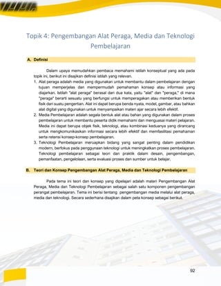 92
Topik 4: Pengembangan Alat Peraga, Media dan Teknologi
Pembelajaran
A. Definisi
Dalam upaya memudahkan pembaca memahami istilah konseptual yang ada pada
topik ini, berikut ini disajikan definisi istilah yang relevan.
1. Alat peraga adalah media yang digunakan untuk membantu dalam pembelajaran dengan
tujuan memperjelas dan mempermudah pemahaman konsep atau informasi yang
diajarkan. Istilah "alat peraga" berasal dari dua kata, yaitu "alat" dan "peraga," di mana
"peraga" berarti sesuatu yang berfungsi untuk memperagakan atau memberikan bentuk
fisik dari suatu pengertian. Alat ini dapat berupa benda nyata, model, gambar, atau bahkan
alat digital yang digunakan untuk menyampaikan materi ajar secara lebih efektif.
2. Media Pembelajaran adalah segala bentuk alat atau bahan yang digunakan dalam proses
pembelajaran untuk membantu peserta didik memahami dan menguasai materi pelajaran.
Media ini dapat berupa objek fisik, teknologi, atau kombinasi keduanya yang dirancang
untuk mengkomunikasikan informasi secara lebih efektif dan memfasilitasi pemahaman
serta retensi konsep-konsep pembelajaran.
3. Teknologi Pembelajaran meruapkan bidang yang sangat penting dalam pendidikan
modern, berfokus pada penggunaan teknologi untuk meningkatkan proses pembelajaran.
Teknologi pembelajaran sebagai teori dan praktik dalam desain, pengembangan,
pemanfaatan, pengelolaan, serta evaluasi proses dan sumber untuk belajar.
B. Teori dan Konsep Pengembangan Alat Peraga, Media dan Teknologi Pembelajaran
Pada tema ini teori dan konsep yang dipelajari adalah materi Pengembangan Alat
Peraga, Media dan Teknologi Pembelajaran sebagai salah satu komponen pengembangan
perangat pembelajaran. Tema ini berisi tentang pengembangan media melalui alat peraga,
media dan teknologi. Secara sederhana disajikan dalam peta konsep sebagai berikut.
 
