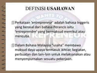 DEFINISI USAHAWAN
Perkataan ‘entrepreneur’ adalah bahasa Inggeris
yang berasal dari bahasa Perancis iaitu
‘entreprendre’ yang bermaksud memikul atau
mencuba.
Dalam Bahasa Malaysia “usaha” membawa
maksud daya upaya termasuk ikhtiar, kegiatan,
perbuatan dan lain-lain untuk melaksanakan atau
menyempurnakan sesuatu pekerjaan.
 