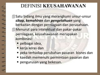 DEFINISI KEUSAHAWANAN
Satu bidang ilmu yang merangkumi unsur-unsur
sikap, kemahiran dan pengetahuan yang
berkaitan dengan perniagaan dan perusahaan.
Menurut para intelektual dan pakar-pakar
perniagaan, keusahawanan merupakan
kombinasi:
 pelbagai idea,
 kerja keras dan
 peka terhadap perubahan pasaran bisnes dan
 kaedah memenuhi permintaan pasaran dan
 pengurusan yang bekesan.
 