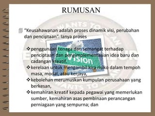 RUMUSAN
 “Keusahawanan adalah proses dinamik visi, perubahan
dan penciptaan”. Ianya proses
penggunaan tenaga dan semangat terhadap
penciptaan dan pengimplementasian idea baru dan
cadangan kreatif,
kerelaan untuk mengambil kira risiko dalam tempoh
masa, modal, atau kerjaya,
kebolehan merumuskan kumpulan perusahaan yang
berkesan,
kemahiran kreatif kepada pegawai yang memerlukan
sumber, kemahiran asas pembinaan perancangan
perniagaan yang sempurna; dan
 