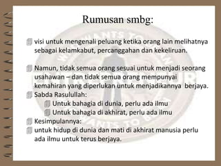 Rumusan smbg:
 visi untuk mengenali peluang ketika orang lain melihatnya
sebagai kelamkabut, percanggahan dan kekeliruan.
 Namun, tidak semua orang sesuai untuk menjadi seorang
usahawan – dan tidak semua orang mempunyai
kemahiran yang diperlukan untuk menjadikannya berjaya.
 Sabda Rasulullah:
 Untuk bahagia di dunia, perlu ada ilmu
 Untuk bahagia di akhirat, perlu ada ilmu
 Kesimpulannya:
 untuk hidup di dunia dan mati di akhirat manusia perlu
ada ilmu untuk terus berjaya.
 