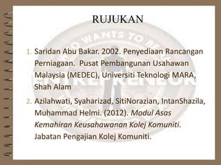 RUJUKAN
1. Saridan Abu Bakar. 2002. Penyediaan Rancangan
Perniagaan. Pusat Pembangunan Usahawan
Malaysia (MEDEC), Universiti Teknologi MARA,
Shah Alam
2. Azilahwati, Syaharizad, SitiNorazian, IntanShazila,
Muhammad Helmi. (2012). Modul Asas
Kemahiran Keusahawanan Kolej Komuniti.
Jabatan Pengajian Kolej Komuniti.
 
