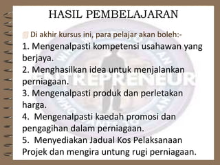 HASIL PEMBELAJARAN
 Di akhir kursus ini, para pelajar akan boleh:-
1. Mengenalpasti kompetensi usahawan yang
berjaya.
2. Menghasilkan idea untuk menjalankan
perniagaan.
3. Mengenalpasti produk dan perletakan
harga.
4. Mengenalpasti kaedah promosi dan
pengagihan dalam perniagaan.
5. Menyediakan Jadual Kos Pelaksanaan
Projek dan mengira untung rugi perniagaan.
 