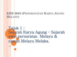 KRB 3063 (PENGHAYATAN KARYA AGUNG MELAYU) 
Tajuk 1 : Sejarah Karya Agung – Sejarah awal persuratan Melayu & 
zaman Melayu Melaka. 
 