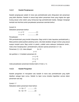 MTE3110 LINEAR ALGEBRA
12
1.4.2.1 Kaedah Penghapusan
Kaedah penghapusan adalah di mana satu pembolehubah perlu dihapuskan dari persamaan
yang telah diberikan. Kaedah ini sesuai bagi sistem persamaan linear yang ringkas dan agak
kurang sesuai untuk sistem yang mempunyai tiga pembolehubah keatas. Sebagai mengingat
kembali mari kita lihat contoh penyelesaian persamaan serentak berikut:
Contoh1.6
Selesaikan persamaan berikut:
x – y = 2 ....................(1)
x + y = 6 .....................(2)
Penyelesaian:
Pilih pembolehubah yang hendah dihapuskan. Bagi contoh di atas hapuskan pembolehubah y.
Maka pertama sekali pastikan pekalinya sama. Jika tidak darabkan dengan nombor yang sesuai
supaya menjadi sama. Bagi contoh ini pekali y adalah sama walaupun berlawanan tanda ,
maka untuk menghapuskan pembolehubah y lakukan operasi persamaan (1) + (2).
Persamaan (1) + (2) maka didapati 2x = 8
x = 4
dan gantikan x = 4 kedalam persamaan (2)
x + y = 6
4 + y = 6
y = 2,
maka penyelesaian persamaan tersebut ialah x=4 dan y = 2.
1.4.2.2 Kaedah Pengantian
Kaedah pengantian ini merupakan satu kaedah di mana satu pembolehubah yang dipilih
dijadikan sebagai tajuk rumus. Setelah itu tajuk rumus tersebut digantikan semula dalam
persamaan satu lagi.
Contoh 1.7
Selesaikan sistem persamaan linear berikut:
x + 2y = 7 .................(1)
3x – 4y = 31 .................(2)
 
