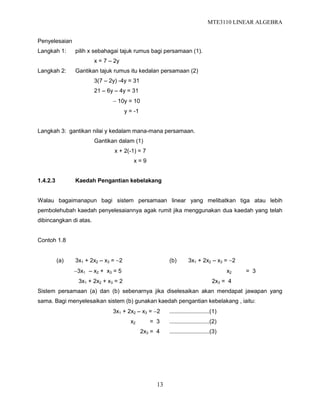 MTE3110 LINEAR ALGEBRA
13
Penyelesaian
Langkah 1: pilih x sebahagai tajuk rumus bagi persamaan (1).
x = 7 – 2y
Langkah 2: Gantikan tajuk rumus itu kedalan persamaan (2)
3(7 – 2y) -4y = 31
21 – 6y – 4y = 31
 10y = 10
y = -1
Langkah 3: gantikan nilai y kedalam mana-mana persamaan.
Gantikan dalam (1)
x + 2(-1) = 7
x = 9
1.4.2.3 Kaedah Pengantian kebelakang
Walau bagaimanapun bagi sistem persamaan linear yang melibatkan tiga atau lebih
pembolehubah kaedah penyelesaiannya agak rumit jika menggunakan dua kaedah yang telah
dibincangkan di atas.
Contoh 1.8
(a) 3x1 + 2x2 – x3 = 2 (b) 3x1 + 2x2 – x3 = 2
3x1 – x2 + x3 = 5 x2 = 3
3x1 + 2x2 + x3 = 2 2x3 = 4
Sistem persamaan (a) dan (b) sebenarnya jika diselesaikan akan mendapat jawapan yang
sama. Bagi menyelesaikan sistem (b) gunakan kaedah pengantian kebelakang , iaitu:
3x1 + 2x2 – x3 = 2 .........................(1)
x2 = 3 .........................(2)
2x3 = 4 .........................(3)
 