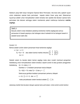 MTE3110 LINEAR ALGEBRA
15
Sebelum pergi lebih lanjut mengenai Operasi Baris Permulaan, kita kena tahu apakah tujuan
untuk melakukan operasi baris permulaan kepada sistem linear yang asal. Sebenarnya
tujuannya adalah untuk menyelesaikan sistem tersebut dan apabila kita lakukan operasi baris
permulaan kita lakukan sehingga sistem membentuk pekali matriksnya berbentuk matriks
segitiga.
Contoh 1.9
Berikut adalah contoh sistem persamaan linear berbentuk segitiga:
x + 2y + z = 3
7y + 6z = 10 atau dalam bentuk matriks imbuhan
2z = 4
Setelah sistem itu berada dalam bentuk segitiga maka akan mudah membuat pengantian
kebelakang untuk memyelesaikan sistem tersebut. seperti contoh di atas gunakan penggantian
kebelakang, 2z = 4, maka z = 2
Gantikan z = 2 kedalam persamaan kedua didapati
7y + 6(2) = 10, maka 7y = -2 dan y = −
2
7
Seterusnya gantikan kedalam perssamaan pertama, didapati
x + 2(−
2
7
) + 2 = 3, dan x =
11
7
maka penyelesaian sistem tersebut adalah (
11
7
, −
2
7
, 2)
sekarang marilah kita teruskan dengan operasi baris permulaan. Lihat contoh-contoh berikut:
Takrif 4
Sesuatu sistem Linear dikatakan pekalinya berbentuk matriks segitiga jika semua
pemasukan di bawah pepenjuru dari bahagian atas di sebelah kiri ke bahagian bawah di
sebelah kanan ialah sifar.
1 2 1
0 7 6
0 0 2
3
10
4
 