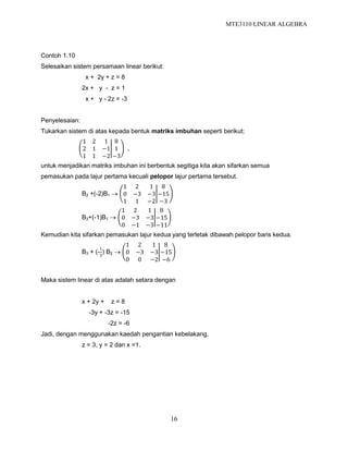 MTE3110 LINEAR ALGEBRA
16
Contoh 1.10
Selesaikan sistem persamaan linear berikut:
x + 2y + z = 8
2x + y - z = 1
x + y - 2z = -3
Penyelesaian:
Tukarkan sistem di atas kepada bentuk matriks imbuhan seperti berikut;
1 2 1
2 1 −1
1 1 −2
8
1
−3
,
untuk menjadikan matriks imbuhan ini berbentuk segitiga kita akan sifarkan semua
pemasukan pada lajur pertama kecuali pelopor lajur pertama tersebut.
B2 +(-2)B1 
1 2 1
0 −3 −3
1 1 −2
8
−15
−3
B3+(-1)B1 
1 2 1
0 −3 −3
0 −1 −3
8
−15
−11
Kemudian kita sifarkan pemasukan lajur kedua yang terletak dibawah pelopor baris kedua.
B3 + (-
1
3
) B2 
1 2 1
0 −3 −3
0 0 −2
8
−15
−6
Maka sistem linear di atas adalah setara dengan
x + 2y + z = 8
-3y + -3z = -15
-2z = -6
Jadi, dengan menggunakan kaedah pengantian kebelakang,
z = 3, y = 2 dan x =1.
 