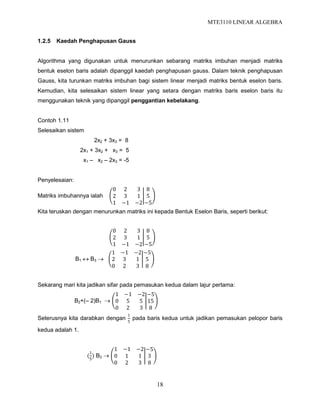 MTE3110 LINEAR ALGEBRA
18
1.2.5 Kaedah Penghapusan Gauss
Algorithma yang digunakan untuk menurunkan sebarang matriks imbuhan menjadi matriks
bentuk eselon baris adalah dipanggil kaedah penghapusan gauss. Dalam teknik penghapusan
Gauss, kita turunkan matriks imbuhan bagi sistem linear menjadi matriks bentuk eselon baris.
Kemudian, kita selesaikan sistem linear yang setara dengan matriks baris eselon baris itu
menggunakan teknik yang dipanggil penggantian kebelakang.
Contoh 1.11
Selesaikan sistem
2x2 + 3x3 = 8
2x1 + 3x2 + x3 = 5
x1 – x2 – 2x3 = -5
Penyelesaian:
Matriks imbuhannya ialah
0 2 3
2 3 1
1 −1 −2
8
5
−5
Kita teruskan dengan menurunkan matriks ini kepada Bentuk Eselon Baris, seperti berikut:
0 2 3
2 3 1
1 −1 −2
8
5
−5
B1  B3 
1 −1 −2
2 3 1
0 2 3
−5
5
8
Sekarang mari kita jadikan sifar pada pemasukan kedua dalam lajur pertama:
B2+(– 2)B1 
1 −1 −2
0 5 5
0 2 3
−5
15
8
Seterusnya kita darabkan dengan
1
5
pada baris kedua untuk jadikan pemasukan pelopor baris
kedua adalah 1.
(
1
5
) B2 
1 −1 −2
0 1 1
0 2 3
−5
3
8
 
